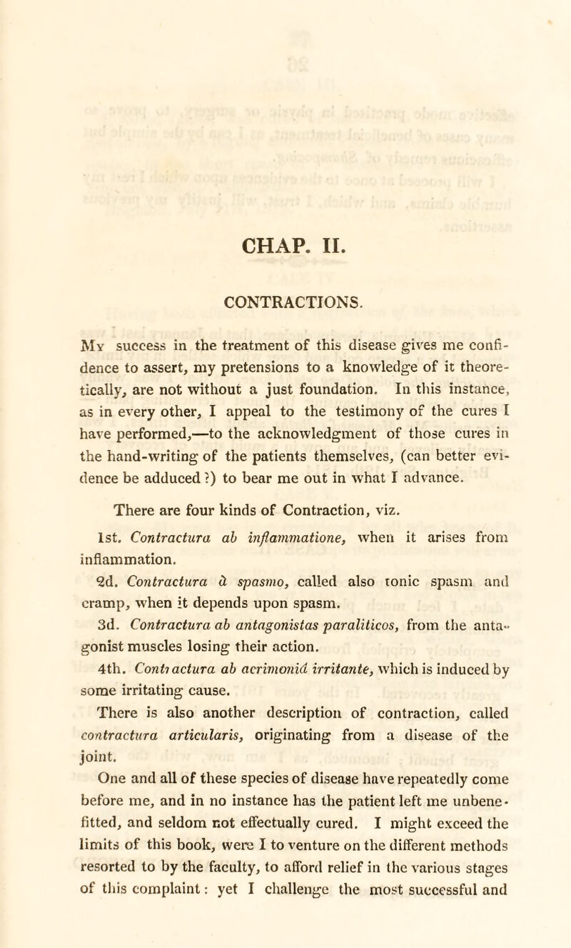 CONTRACTIONS. My success in the treatment of this disease gives me confi¬ dence to assert, my pretensions to a knowledge of it theore¬ tically, are not without a just foundation. In this instance, as in every other, I appeal to the testimony of the cures I have performed,—to the acknowledgment of those cures in the hand-writing of the patients themselves, (can better evi¬ dence be adduced ?) to bear me out in what I advance. There are four kinds of Contraction, viz. 1st. Contractura ab inflammatione, when it arises from inflammation. 2d. Contractura d casino, called also tonic spasm and cramp, when it depends upon spasm. 3d. Contractura ab antagonistas paraliticos, from the anta¬ gonist muscles losing their action. 4th. Contiactura ab acrimonid irritante, which is induced by some irritating cause. There is also another description of contraction, called contractura articularis, originating from a disease of the joint. One and all of these species of disease have repeatedly come before me, and in no instance has the patient left me unbene* fitted, and seldom not effectually cured. I might exceed the limits of this book, were I to venture on the different methods resorted to by the faculty, to afford relief in the various stages of this complaint: yet I challenge the most successful and