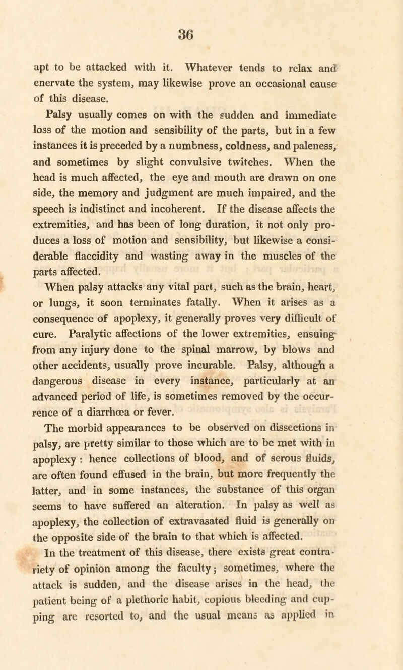 apt to be attacked with it. Whatever tends to relax and enervate the system, may likewise prove an occasional cause of this disease. Palsy usually comes on with the sudden and immediate loss of the motion and sensibility of the parts, but in a few instances it is preceded by a numbness, coldness, and paleness, and sometimes by slight convulsive twitches. When the head is much affected, the eye and mouth are drawn on one side, the memory and judgment are much impaired, and the speech is indistinct and incoherent. If the disease affects the extremities, and has been of long duration, it not only pro¬ duces a loss of motion and sensibility, but likewise a consi¬ derable flaccidity and wasting away in the muscles of the parts affected. When palsy attacks any vital part, such as the brain, heart, or lungs, it soon terminates fatally. When it arises as a consequence of apoplexy, it generally proves very difficult of cure. Paralytic affections of the lower extremities, ensuing from any injury done to the spinal marrow, by blows and other accidents, usually prove incurable. Palsy, although a dangerous disease in every instance, particularly at an advanced period of life, is sometimes removed by the occur¬ rence of a diarrhoea or fever. The morbid appearances to be observed on dissections in palsy, are pretty similar to those which are to be met with in apoplexy : hence collections of blood, and of serous fluids, are often found effused in the brain, but more frequently the latter, and in some instances, the substance of this organ seems to have suffered an alteration. In palsy as well as apoplexy, the collection of extravasated fluid is generally on the opposite side of the brain to that which is affected. In the treatment of this disease, there exists great contra¬ riety of opinion among the faculty 3 sometimes, where the attack is sudden, and the disease arises in the head, the patient being of a plethoric habit, copious bleeding and cup¬ ping arc resorted to, and the usual means as applied in