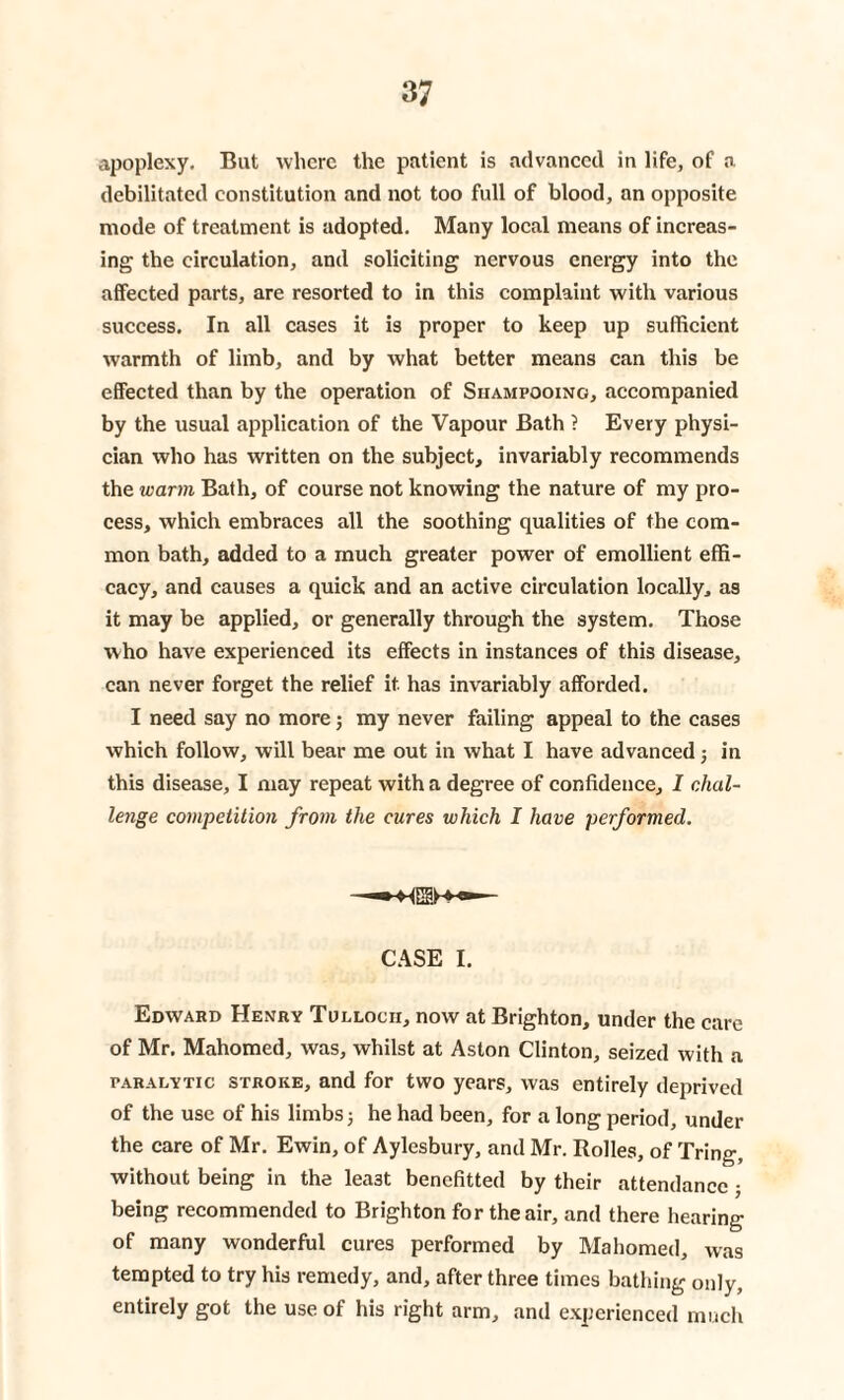 apoplexy. But where the patient is advanced in life, of a debilitated constitution and not too full of blood, an opposite mode of treatment is adopted. Many local means of increas¬ ing the circulation, and soliciting nervous energy into the affected parts, are resorted to in this complaint with various success. In all cases it is proper to keep up sufficient warmth of limb, and by what better means can this be effected than by the operation of Shampooing, accompanied by the usual application of the Vapour Bath ? Every physi¬ cian who has written on the subject, invariably recommends the warm Bath, of course not knowing the nature of my pro¬ cess, which embraces all the soothing qualities of the com¬ mon bath, added to a much greater power of emollient effi¬ cacy, and causes a quick and an active circulation locally, as it may be applied, or generally through the system. Those who have experienced its effects in instances of this disease, can never forget the relief it has invariably afforded. I need say no more; my never failing appeal to the cases which follow, will bear me out in what I have advanced; in this disease, I may repeat with a degree of confidence, I chal¬ lenge competition from the cures which I have performed. CASE I. Edward Henry Tullocii, now at Brighton, under the care of Mr. Mahomed, was, whilst at Aston Clinton, seized with a paralytic stroke, and for two years, was entirely deprived of the use of his limbs; he had been, for a long period, under the care of Mr. Ewin, of Aylesbury, and Mr. Rolles, of Tring, without being in the lea3t benefited by their attendance ; being recommended to Brighton for the air, and there hearing of many wonderful cures performed by Mahomed, was tempted to try his remedy, and, after three times bathing only, entirely got the use of his right arm, and experienced much