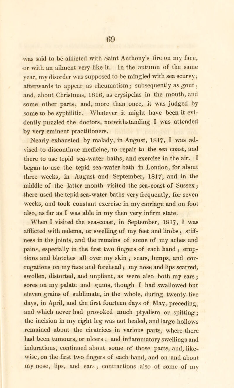 was said to bo alliictcd with Saint. Anthony’s lire on my face, or with an ailment very like it. In the autumn of the same year, my disorder was supposed to be mingled with sea scurvy; afterwards to appear as rheumatism; subsequently as gout; and, about Christmas, 1816, as erysipelas in the mouth, and some other parts; and, more than once, it was judged by some to be syphilitic. Whatever it might have been it evi¬ dently puzzled the doctors, notwithstanding I was attended by very eminent practitioners. Nearly exhausted by malady, in August, 1817, I was ad¬ vised to discontinue medicine, to repair to the sea coast, and there to use tepid sea-water baths, and exercise in the air. I began to use the tepid sea-water bath in London, for about three weeks, in August and September, 1817> and in the middle of the latter month visited the sea-coast of Sussex; there used the tepid sea-water baths very frequently, for seven weeks, and took constant exercise in my carriage and on foot also, as far as I was able in my then very infirm state. When I visited the sea-coast, in September, 1817, I was afflicted with oedema, or swelling of my feet and limbs ; stiff¬ ness in the joints, and the remains of some of my aches and pains, especially in the first two fingers of each hand ; erup¬ tions and blotches all over my skin ; scars, lumps, and cor¬ rugations on my face ar.d forehead ; my nose and lips scarred, swollen, distorted, and unpliant, as were also both my ears; sores on my palate and gums, though I had swallowed but eleven grains of sublimate, in the whole, during twenty-five days, in April, and the first fourteen days of May, preceding, and which never had provoked much ptyalism or spitting; the incision in my right leg was not healed, and large hollows remained abont the cicatrices in various parts, where there had been tumours, or ulcers ; and inflammatory swellings and indurations, continued about some of those parts, and, like¬ wise, on the first two fingers of each hand, and on and about my nose, lips, and ears; contractions also of some of my