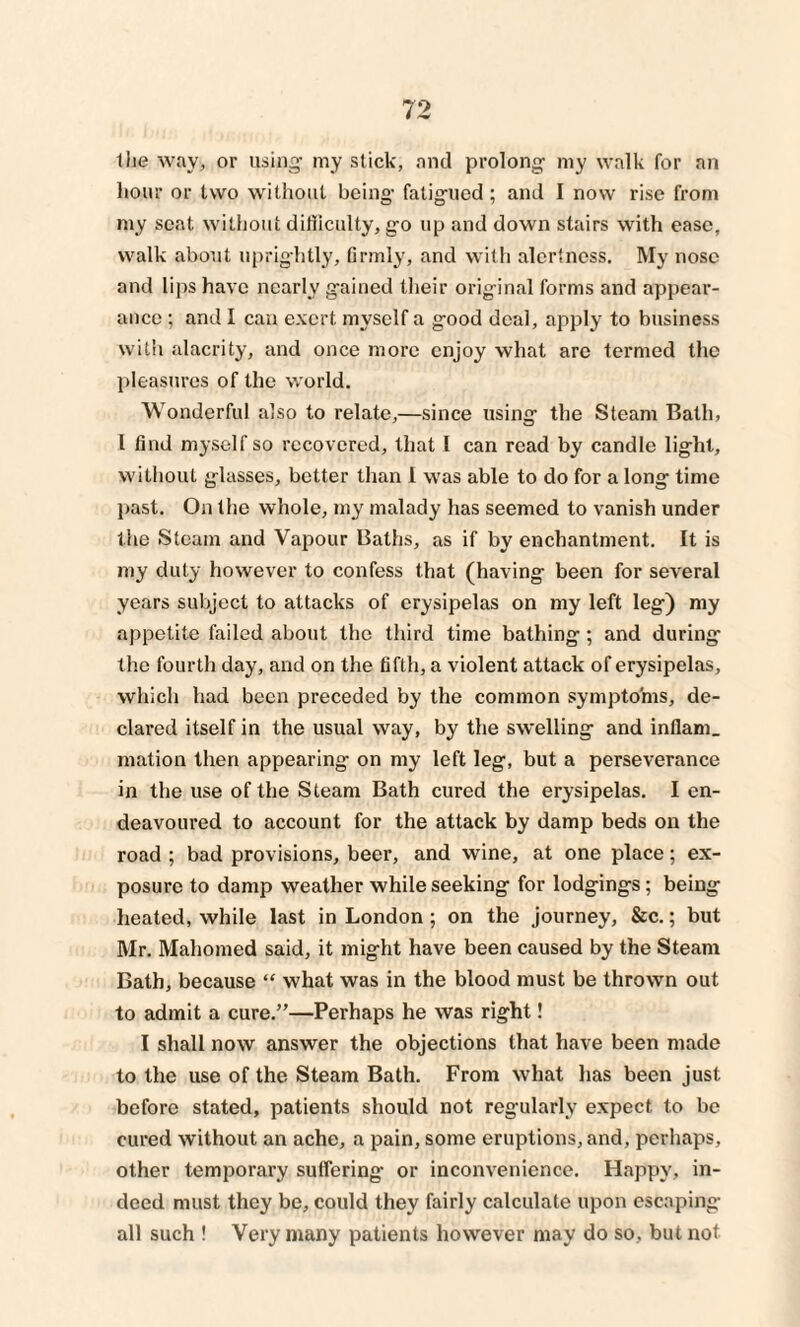 the way, or using my stick, and prolong my walk for an hour or two without being fatigued ; and I now rise from my seat without difficulty, go up and down stairs with ease, walk about uprightly, firmly, and with alertness. My nose and lips have nearly gained their original forms and appear¬ ance ; and I can exert myself a good deal, apply to business with alacrity, and once more enjoy what are termed the pleasures of the world. Wonderful also to relate,—since using the Steam Bath, I find myself so recovered, that I can read by candle light, without glasses, better than I was able to do for a long time past. On the whole, my malady has seemed to vanish under the Steam and Vapour Baths, as if by enchantment. It is my duty however to confess that (having been for several years subject to attacks of erysipelas on my left leg) my appetite failed about the third time bathing; and during the fourth day, and on the fifth, a violent attack of erysipelas, which had been preceded by the common symptoms, de¬ clared itself in the usual way, by the swelling and inflam, mation then appearing- on my left leg, but a perseverance in the use of the Steam Bath cured the erysipelas. I en¬ deavoured to account for the attack by damp beds on the road ; bad provisions, beer, and wine, at one place; ex¬ posure to damp weather while seeking for lodgings; being heated, while last in London; on the journey, &c.; but Mr. Mahomed said, it might have been caused by the Steam Bath, because “ what was in the blood must be thrown out to admit a cure.”—Perhaps he was right! I shall now answer the objections that have been made to the use of the Steam Bath. From what has been just before stated, patients should not regularly expect to be cured without an ache, a pain, some eruptions, and, perhaps, other temporary suffering or inconvenience. Happy, in¬ deed must they be, could they fairly calculate upon escaping all such ! Very many patients however may do so, but not