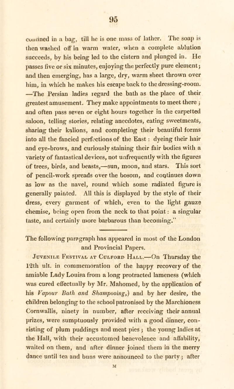 confined in ;i bag, till he is one mass of lather. The soap is then washed off in warm water, when a complete ablution succeeds, by his being led to the cistern and plunged in. He passes five or six minutes, enjoying the perfectly pure element; and then emerging, has a large, dry, warm sheet thrown over him, in which he makes his escape back to the dressing-room. —The Persian ladies regard the bath as the place of then- greatest amusement. They make appointments to meet there ■, and often pass seven or eight hours together in the carpetted saloon, telling stories, relating anecdotes, eating sweetmeats, sharing their kalions, and completing their beautiful forms into all the fancied perfections of the East : dyeing their hair and eye-brows, and curiously staining their fair bodies with a variety of fantastical devices, not unfrequcntly with the figures of trees, birds, and beasts,—sun, moon, and stars. This sort of pencil-work spreads over the bosom, and continues down as low as the navel, round which some radiated figure is generally painted. All this is displayed by the style of their dress, every garment of which, even to the light gauze chemise, being open from the neck to that point: a singular taste, and certainly more barbarous than becoming.” The following paragraph has appeared in most of the London and Provincial Papers. Jcven'ile Festival at Culford Hall.—On Thursday the 12th ult. in commemoration of the happy recovery of the amiable Lady Louisa from a long protracted lameness (which was cured effectually by Mr. Mahomed, by the application of his Vapour Bath and Shampooing,) and by her desire, the children belonging to the school patronised by the Marchioness Cornwallis, ninety in number, after receiving their annual prizes, were sumptuously provided with a good dinner, con¬ sisting of plum puddings and meat pies ; the young ladies at the Hall, with their accustomed benevolence and affability, waited on them, and after dinner joined them in the merry dance until tea and buns were announced to the party; after M