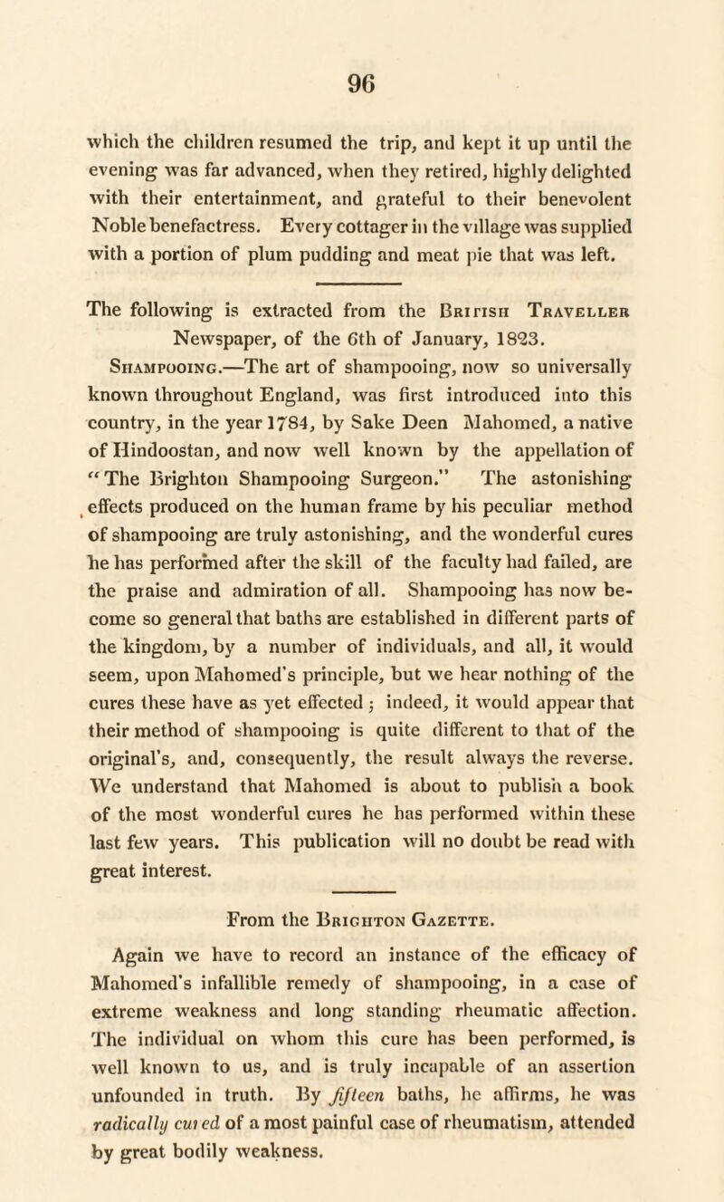 which the children resumed the trip, and kept it up until the evening was far advanced, when they retired, highly delighted with their entertainment, and grateful to their benevolent Noble benefactress. Every cottager in the village was supplied with a portion of plum pudding and meat pie that was left. The following is extracted from the British Traveller Newspaper, of the Gth of January, 1823. Shampooing.—The art of shampooing, now so universally known throughout England, was first introduced into this country, in the year 1784, by Sake Deen Mahomed, a native of Hindoostan, and now well known by the appellation of “The Brighton Shampooing Surgeon.” The astonishing effects produced on the human frame by his peculiar method of shampooing are truly astonishing, and the wonderful cures lie has performed after the skill of the faculty had failed, are the praise and admiration of all. Shampooing has now be¬ come so general that baths are established in different parts of the kingdom, by a number of individuals, and all, it would seem, upon Mahomed’s principle, but we hear nothing of the cures these have as yet effected ; indeed, it would appear that their method of shampooing is quite different to that of the original’s, and, consequently, the result always the reverse. We understand that Mahomed is about to publish a book of the most wonderful cures he has performed within these last few years. This publication will no doubt be read with great interest. From the Brighton Gazette. Again we have to record an instance of the efficacy of Mahomed’s infallible remedy of shampooing, in a case of extreme weakness and long standing rheumatic affection. The individual on whom this cure has been performed, is well known to us, and is truly incapable of an assertion unfounded in truth. By Jifleen baths, he affirms, he was radically cuicd of a most painful case of rheumatism, attended by great bodily weakness.