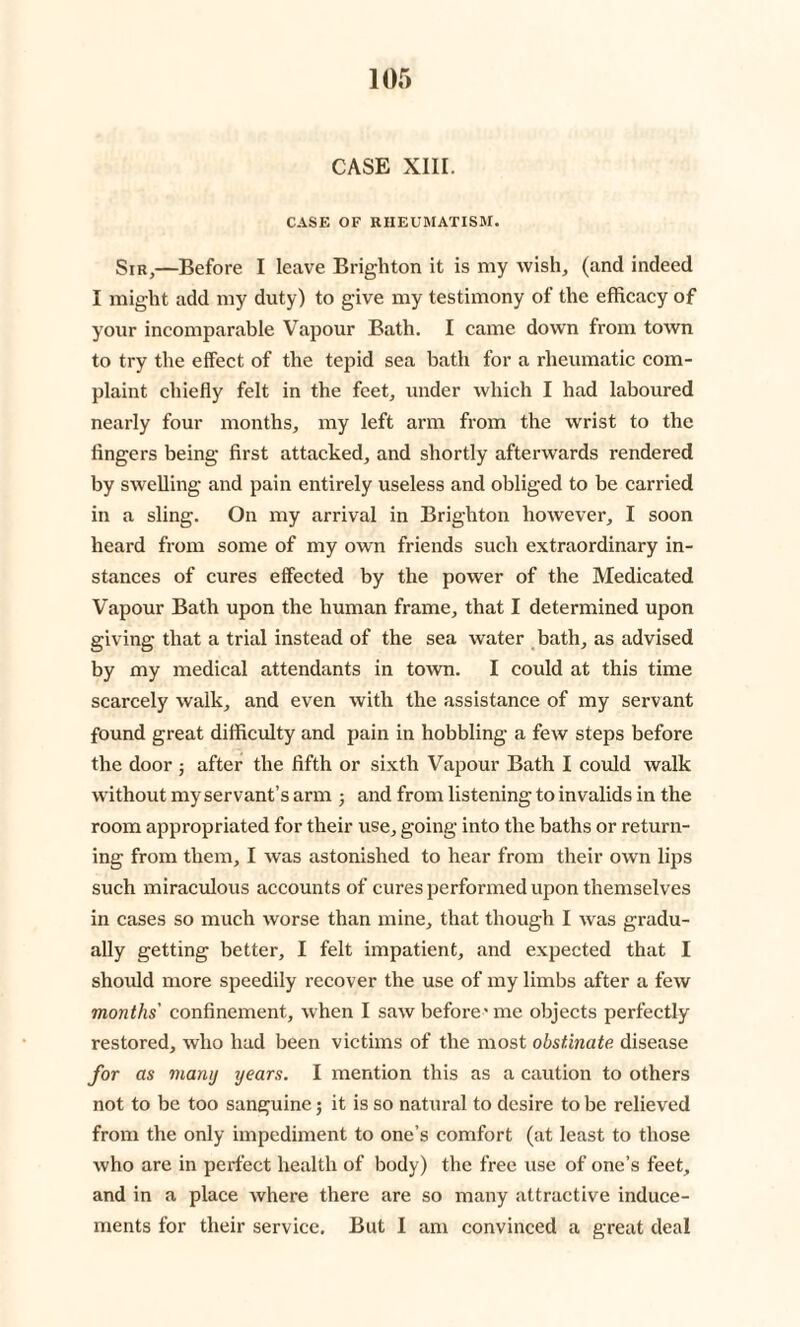 CASE XIII. CASE OF RHEUMATISM. Sir,—Before I leave Brighton it is my wish, (and indeed I might add my duty) to give my testimony of the efficacy of your incomparable Vapour Bath. I came down from town to try the effect of the tepid sea bath for a rheumatic com¬ plaint chiefly felt in the feet, under which I had laboured nearly four months, my left arm from the wrist to the fingers being first attacked, and shortly afterwards rendered by swelling and pain entirely useless and obliged to be carried in a sling. On my arrival in Brighton however, I soon heard from some of my own friends such extraordinary in¬ stances of cures effected by the power of the Medicated Vapour Bath upon the human frame, that I determined upon giving that a trial instead of the sea water bath, as advised by my medical attendants in town. I could at this time scarcely walk, and even with the assistance of my servant found great difficulty and pain in hobbling a few steps before the door ; after the fifth or sixth Vapour Bath I could walk without my servant’s arm ; and from listening to invalids in the room appropriated for their use, going into the baths or return¬ ing from them, I was astonished to hear from their own lips such miraculous accounts of cures performed upon themselves in cases so much worse than mine, that though I was gradu¬ ally getting better, I felt impatient, and expected that I should more speedily recover the use of my limbs after a few months' confinement, when I saw before- me objects perfectly restored, who had been victims of the most obstinate disease for as many years. I mention this as a caution to others not to be too sanguine; it is so natural to desire to be relieved from the only impediment to one’s comfort (at least to those who are in perfect health of body) the free use of one’s feet, and in a place where there are so many attractive induce¬ ments for their service. But I am convinced a great deal