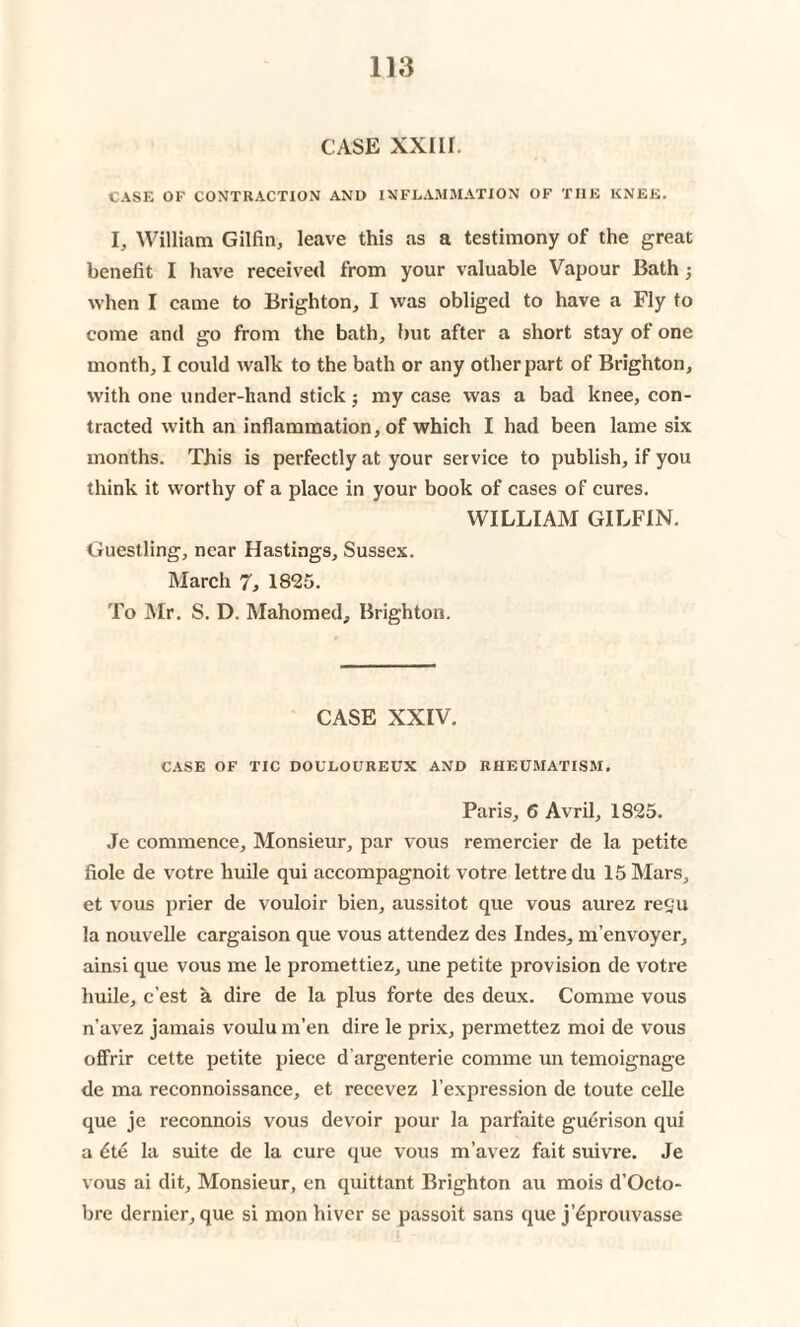 CASE XXIII. CASE OF CONTRACTION AND INFLAMMATION OF THE KNEE. I, William Gilfin, leave this as a testimony of the great benefit I have received from your valuable Vapour Bath; when I came to Brighton, I was obliged to have a Fly to come and go from the bath, but after a short stay of one month, I could walk to the bath or any other part of Brighton, with one under-hand stick; my case was a bad knee, con¬ tracted with an inflammation, of which I had been lame six months. This is perfectly at your service to publish, if you think it worthy of a place in your book of cases of cures. WILLIAM GILFIN. Guestling, near Hastings, Sussex. March 7, 1825. To Mr. S. D. Mahomed, Brighton. CASE XXIV. CASE OF TIC DOULOUREUX AND RHEUMATISM. Paris, 6 Avril, 1825. Je commence. Monsieur, par vous remercier de la petite fiole de votre huile qui accompagnoit votre lettredu 15 Mars, et vous prier de vouloir bien, aussitot que vous aurez regu la nouvelle cargaison que vous attendez des Indes, m’envoyer, ainsi que vous me le promettiez, une petite provision de votre huile, c’est a dire de la plus forte des deux. Comme vous n’avez jamais voulu m’en dire le prix, permettez moi de vous offrir cette petite piece d’argenterie comme un temoignage de ma reconnoissance, et recevez l’expression de toute celle que je reconnois vous devoir pour la parfaite guerison qui a dte la suite de la cure que vous m’avez fait suivre. Je vous ai dit. Monsieur, en quittant Brighton au mois d’Octo- bre dernier, que si monhiver se passoit sans que j’6prouvasse