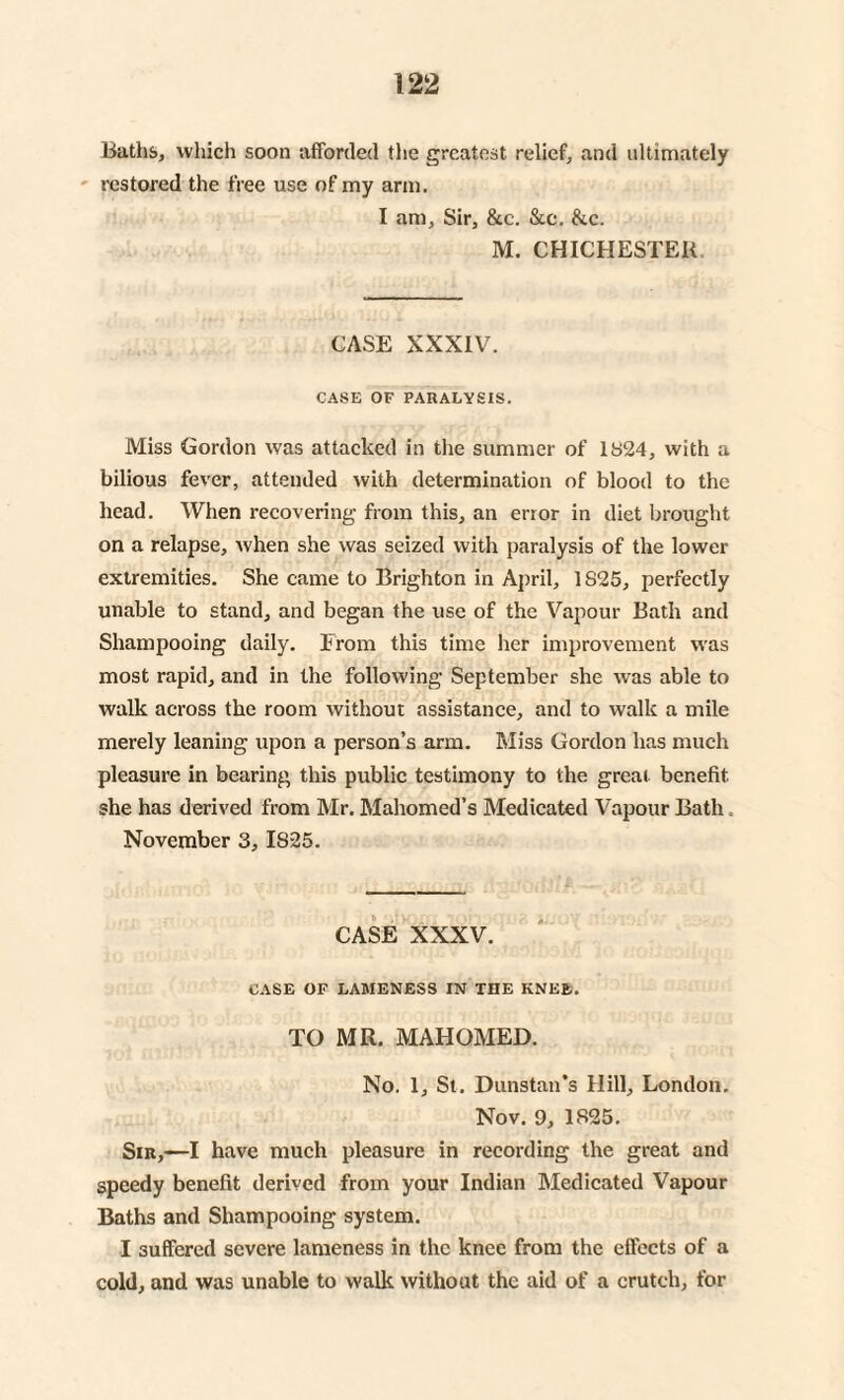 Baths, which soon afforded the greatest relief, and ultimately restored the free use of my arm. I am, Sir, &c. &c. &c. M. CHICHESTER CASE XXXIV. CASE OF PARALYSIS. Miss Gordon was attacked in the summer of 1824, with a bilious fever, attended with determination of blood to the head. When recovering from this, an error in diet brought on a relapse, when she was seized with paralysis of the lower extremities. She came to Brighton in April, 1S25, perfectly unable to stand, and began the use of the Vapour Bath and Shampooing daily. From this time her improvement was most rapid, and in the following September she was able to walk across the room without assistance, and to walk a mile merely leaning upon a person’s arm. Miss Gordon has much pleasure in bearing this public testimony to the great benefit, she has derived from Mr. Mahomed’s Medicated Vapour Bath. November 3, 1825. CASE XXXV. CASE OF LAMENESS IN THE KNEE. TO MR. MAHOMED. No. 1, St. Dunstan’s Hill, London. Nov. 9, 1825. Sir,—I have much pleasure in recording the great and speedy benefit derived from your Indian Medicated Vapour Baths and Shampooing system. I suffered severe lameness in the knee from the effects of a cold, and was unable to walk without the aid of a crutch, for