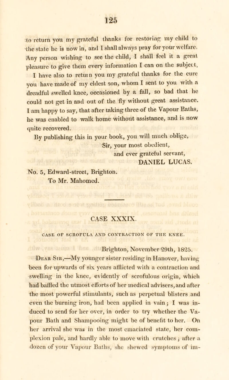 to return you my grateful thanks for restoring my child to the state he is nowin, and I shall always pray for your welfare. Any person wishing to see the child, I shall feel it a great pleasure to give them every information I can on the subject, I have also to return you my grateful thanks for the cure you have made of my eldest son, whom I sent to you with a dreadful swelled knee, occasioned by a fall, so bad that he could not get in and out of the fly without great assistance. I am happy to say, that after taking three of the Vapour Baths, he was enabled to walk home without assistance, and is now quite recovered. By publishing this in your book, you will much oblige, Sir, your most obedient, and ever grateful servant, DANIEL LUCAS. No. 5, Edward-street, Brighton. To Mr. Mahomed. CASE XXXIX. CASE OF SCROFULA AND CONTRACTION OF TIIE KNEE. Brighton, November 29th, 1825. Dear Sir,—My younger sister residing in Hanover, having been for upwards of six years afflicted with a contraction and swelling in the knee, evidently of scrofulous origin, which had baffled the utmost efforts of her medical advisers, and after the most powerful stimulants, such as perpetual blisters and even the burning iron, had been applied in vain; I was in¬ duced to send for her over, in order to try whether the Va¬ pour Bath and Shampooing might be of benefit to her. On her arrival she was in the most emaciated state, her com¬ plexion pale, and hardly able to move with crutches ; after a dozen of your Vapour Baths, she shewed symptoms of ini-