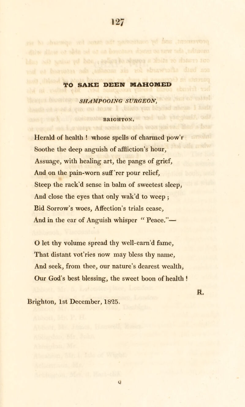 TO SAKE BEEN MAHOMED shampooing surgeon, BRIGHTON. Herald of health ! whose spells of charmed pow’r Soothe the deep anguish of affliction’s hour, Assuage, with healing art, the pangs of grief. And on the pain-worn suff’rer pour relief. Steep the rack'd sense in balm of sweetest sleep; And close the eyes that only wak’d to weep; Bid Sorrow’s woes. Affection’s trials cease. And in the ear of Anguish whisper “ Peace.”— O let thy volume spread thy well-earn’d fame. That distant vot’ries now may bless thy name. And seek, from thee, our nature’s dearest wealth. Our God’s best blessing, the sweet boon of health ! ft. Brighton, 1st December, 18*25. y