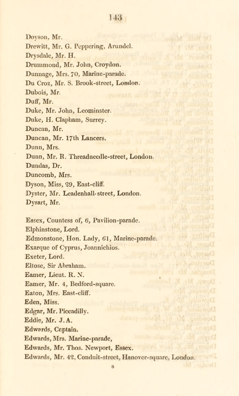 14,‘i Doyson, Mr. Drewitt, Mr. G. Peppering, Arundel. Drysdale, INlr. H. Drummond, Mr. John, Croydon. Dunnage, Mrs. 70, Marine-parade. Du Croz, Mr. S. Brook-street, London. Dubois, Mr. Duff, Mr. Duke, Mr. John, Leominster. Duke, H. Clapham, Surrey. Duncan, Mr. Duncan, Mr. 17th Lancers. Dunn, Mrs. Dunn, Mr. R. Threadneedle-street, London. Dundas, Dr. Duncomb, Mrs. Dyson, Miss, 29, East-cliff. Dyster, Mr. Leadenhall-street, London. Dysart, Mr. Essex, Countess of, 6, Pavilion-parade. Elphinstone, Lord. Edmonstone, Hon. Lady, 61, Marine-parade, Exarque of Cyprus, Joannichios. Exeter, Lord. Eltose, Sir Abraham. Earner, Lieut. R. N. Earner, Mr. 4, Bedford-squarc. Eaton, Mrs. East-cliff. Eden, Miss. Edgar, Mr. Piccadilly. Eddie, Mr. J. A. Edwards, Captain. Edwards, Mrs. Marine-parade, Edwards, Mr. Thos. Newport, Essex. Edwards, Mr. 42, Conduit-street, Hanover-squarc, London s