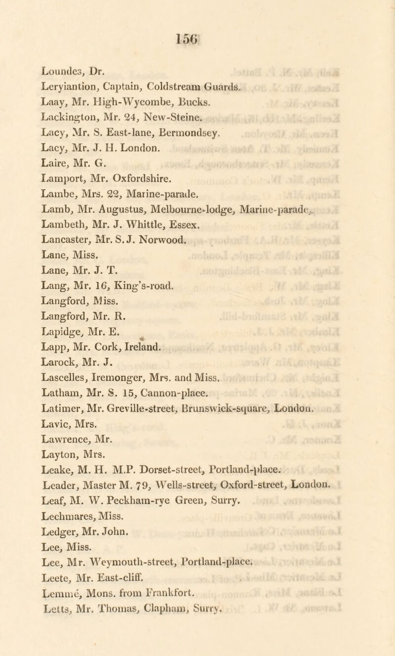 Loundes, Dr. Leryiantion, Captain, Coldstream Guards. Laay, Mr. High-Wycoml>e, Bucks. Lackington, Mr. 24, Nevv-Steine. Lacy, Mr. S. East-lane, Bermondsey. Lacy, Mr. J. H. London. Laire, Mr. G. Lamport, Mr. Oxfordshire. Lambe, Mrs. 22, Marine-parade. Lamb, Mr. Augustus, Melbourne-lodge, Marine-parade, Lambeth, Mr. J. Whittle, Essex. Lancaster, Mr. S. J. Norwood. Lane, Miss. Lane, Mr. J. T. Lang, Mr. 1G, King’s-road. Langford, Miss. Langford, Mr. R. Lapidge, Mr. E. Lapp, Mr. Cork, Ireland. Larock, Mr. J. Lascelles, Iremonger, Mrs. and Miss. Latham, Mr. S. 15, Cannon-place. Latimer, Mr. Greville-street, Brunswick-square, London. Lavic, Mrs. Lawrence, Mr. Layton, Mrs. Leake, M. H. M.P. Dorset-strect, Portland-place. Leader, Master M. 79, Wells-street, Oxford-street, London. Leaf, M. W. Peckham-rye Green, Surry. Lechmares, Miss. Ledger, Mr. John. Lee, Miss. Lee, Mr. Weymouth-street, Portland-place. Leete, Mr. East-clitf. Lemme, Mons. from Frankfort. Letts, Mr. Thomas, Clapham, Surry.