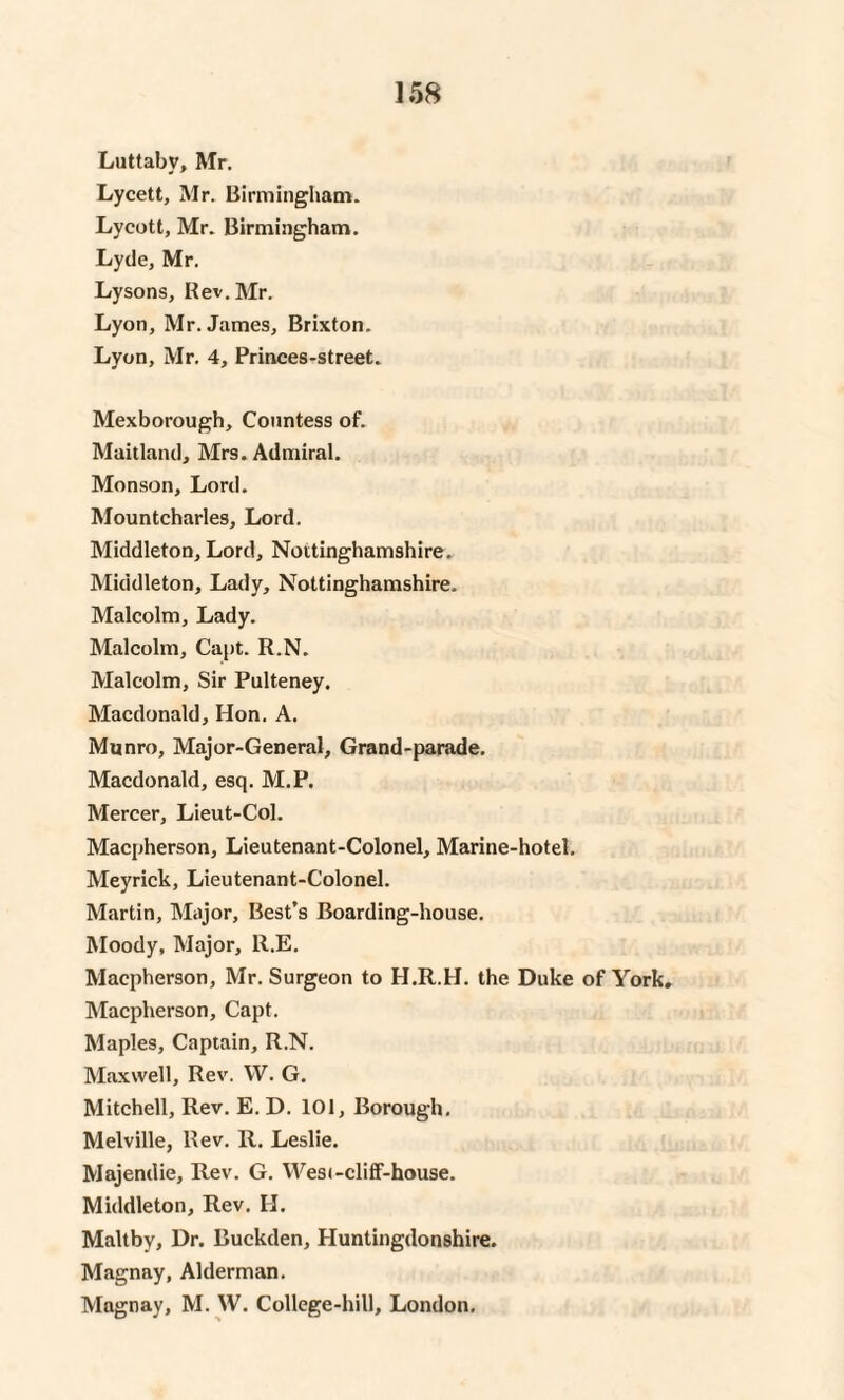 Luttabv, Mr. Lycett, Mr. Birmingham. Lycott, Mr. Birmingham. Lyde, Mr. Lysons, Rev. Mr. Lyon, Mr. James, Brixton. Lyon, Mr. 4, Princes-street. Mexborough, Countess of. Maitland, Mrs. Admiral. Monson, Lord. Mountcharles, Lord. Middleton, Lord, Nottinghamshire. Middleton, Lady, Nottinghamshire, Malcolm, Lady. Malcolm, Capt. R.N. Malcolm, Sir Pulteney. Macdonald, Hon. A. Munro, Major-General, Grand-parade. Macdonald, esq. M.P. Mercer, Lieut-Col. Macpherson, Lieutenant-Colonel, Marine-hotel. Meyrick, Lieutenant-Colonel. Martin, Major, Best’s Boarding-house. Moody, Major, R.E. Macpherson, Mr. Surgeon to H.R.H. the Duke of York. Macpherson, Capt. Maples, Captain, R.N. Maxwell, Rev. W. G. Mitchell, Rev. E. D. 101, Borough. Melville, Rev. R. Leslie. Majendie, Rev. G. West-cliff-house. Middleton, Rev. H. Maltby, Dr. Buckden, Huntingdonshire. Magnay, Alderman. Magnay, M. W. College-hill, London.