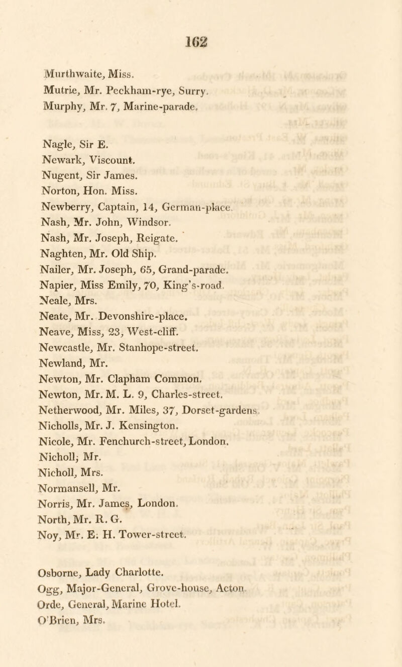 1G2 Murthwaite, Miss. Mutrie, Mr. Peckham-rye, Surry. Murphy, Mr. 7, Marine-parade, Nagle, Sir E. Newark, Viscount. Nugent, Sir James. Norton, Hon. Miss. Newberry, Captain, 14, German-place Nash, Mr. John, Windsor. Nash, Mr. Joseph, Reigate. Naghten, Mr. Old Ship. Nailer, Mr. Joseph, 65, Grand-paradc. Napier, Miss Emily, 70, King’s-road Neale, Mrs. Neate, Mr. Devonshire-place. Neave, Miss, 23, West-cliff. Newcastle, Mr. Stanhope-street. Newland, Mr. Newton, Mr. Clapham Common. Newton, Mr. M. L. 9, Charlcs-street. Nethenvood, Mr. Miles, 37* Dorset-gardens Nicholls, Mr. J. Kensington. Nicole, Mr. Fenchurch-street, London. Nicholl, Mr. Nieholl, Mrs. Normansell, Mr. Norris, Mr. James, London, North, Mr. R. G. Noy, Mr. E. H. Tower-street. Osborne, Lady Charlotte. Ogg, Major-General, Grove-house, Acton Orde, General, Marine Hotel. O’Ericn, Mrs.