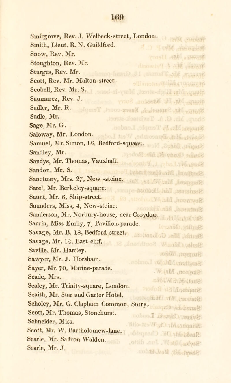 Smirgrove, Rev. J. Welbeck-street, London Smith, Lieut. R. N. Guildford. Snow, Rev. Mr. Stoughton, Rev. Mr. Sturges, Rev. Mr. Scott, Rev. Mr. Malton-street. Scobell, Rev. Mr. S. Saumarez, Rev. J. Sadler, Mr. R. Sadie, Mr. Sage, Mr. G. Saloway, Mr. London. Samuel, Mr. Simon, 16, Bedford-square, Sandley, Mr. Sandys, Mr. Thomas, Vauxhall. Sandon, Mr. S. Sanctuary, Mrs. 27, New -steine. Sarel, Mr. Berkeley-square. Saunt, Mr. 6, Ship-street. Saunders, Miss, 4, New-steine. Sanderson, Mr. Norbury-house, near Croydon. Saurin, Miss Emily, 7, Pavilion-parade. Savage, Mr. B. 18, Bedford-street. Savage, Mr. 12, East-cliff. Saville, Mr. Hartley. Sawyer, Mr. J. Horsham. Sayer, Mr. 70, Marine-parade. Scade, Mrs. Scaley, Mr. Trinity-square, London. Scaith, Mr. Star and Garter Hotel. Scholey, Mr. G. Clapham Common, Surry. Scott, Mr. Thomas, Stonehurst. Schneider, Miss. Scott, Mr. W. Bartholomew-lane. Searle, Mr. Saffron Walden.