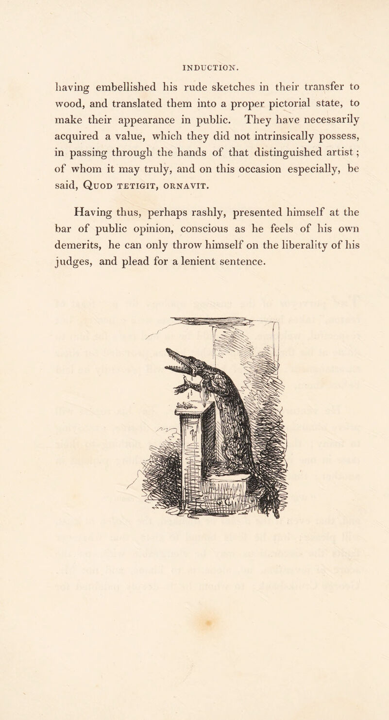 INDUCTION. having embellished his rude sketches in their transfer to wood, and translated them into a proper pictorial state, to make their appearance in public. They have necessarily acquired a value, which they did not intrinsically possess, in passing through the hands of that distinguished artist; of whom it may truly, and on this occasion especially, be said, Quod tetigit, ornavit. Having thus, perhaps rashly, presented himself at the bar of public opinion, conscious as he feels of his own demerits, he can only throw himself on the liberality of his judges, and plead for a lenient sentence.