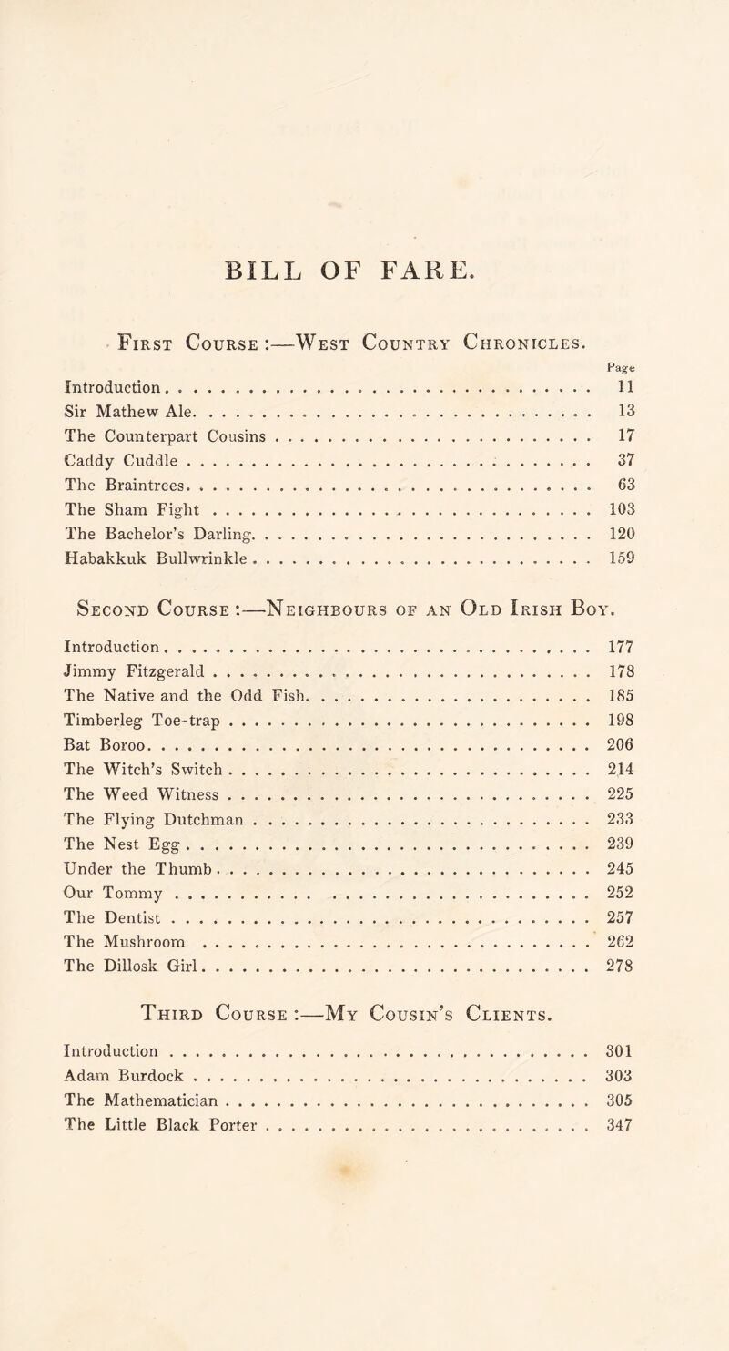 BILL OF FARE First Course :—West Country Chronicles. Introduction. Sir Mathew Ale. . . The Counterpart Cousins Caddy Cuddle The Braintrees. The Sham Fight The Bachelor’s Darling. Habakkuk Bullwrinkle Page 11 13 17 37 63 103 120 159 Second Course:—•Neighbours of an Old Irish Boy. Introduction 177 Jimmy Fitzgerald 178 The Native and the Odd Fish 185 Timberleg Toe-trap 198 Bat Boroo 206 The Witch’s Switch 214 The Weed Witness 225 The Flying Dutchman 233 The Nest Egg 239 Under the Thumb 245 Our Tommy 252 The Dentist 257 The Mushroom 262 The Dillosk Girl 278 Third Course :—My Cousin’s Clients. Introduction 301 Adam Burdock 303 The Mathematician 305 The Little Black Porter 347