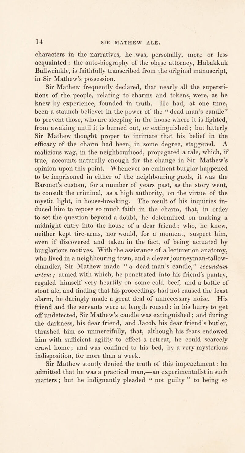 characters in the narratives, he was, personally, more or less acquainted : the auto-biography of the obese attorney, Habakkuk Bullwrinkle, is faithfully transcribed from the original manuscript, in Sir Mathew’s possession. Sir Mathew frequently declared, that nearly all the supersti- tions of the people, relating to charms and tokens, were, as he knew by experience, founded in truth. He had, at one time, been a staunch believer in the power of the “ dead man’s candle” to prevent those, who are sleeping in the house where it is lighted, from awaking until it is burned out, or extinguished; but latterly Sir Mathew thought proper to intimate that his belief in the efficacy of the charm had been, in some degree, staggered. A malicious wag, in the neighbourhood, propagated a tale, which, if true, accounts naturally enough for the change in Sir Mathew’s opinion upon this point. Whenever an eminent burglar happened to be imprisoned in either of the neighbouring gaols, it was the Baronet’s custom, for a number of years past, as the story went, to consult the criminal, as a high authority, on the virtue of the mystic light, in house-breaking. The result of his inquiries in- duced him to repose so much faith in the charm, that, in order to set the question beyond a doubt, he determined on making a midnight entry into the house of a dear friend; who, he knew, neither kept fire-arms, nor would, for a moment, suspect him, even if discovered and taken in the fact, of being actuated by burglarious motives. With the assistance of a lecturer on anatomy, who lived in a neighbouring town, and a clever journeyman-tallow- chandler, Sir Mathew made “ a dead man’s candle,” secundum artem ; armed with which, he penetrated into his friend’s pantry, regaled himself very heartily on some cold beef, and a bottle of stout ale, and finding that his proceedings had not caused the least alarm, he daringly made a great deal of unnecessary noise. His friend and the servants were at length roused: in his hurry to get off undetected, Sir Mathew’s candle was extinguished ; and during the darkness, his dear friend, and Jacob, his dear friend’s butler, thrashed him so unmercifully, that, although his fears endowed him with sufficient agility to effect a retreat, he could scarcely crawl home; and was confined to his bed, by a very mysterious indisposition, for more than a week. Sir Mathew stoutly denied the truth of this impeachment: he admitted that he was a practical man,—an experimentalist in such matters; but he indignantly pleaded “ not guilty ” to being so