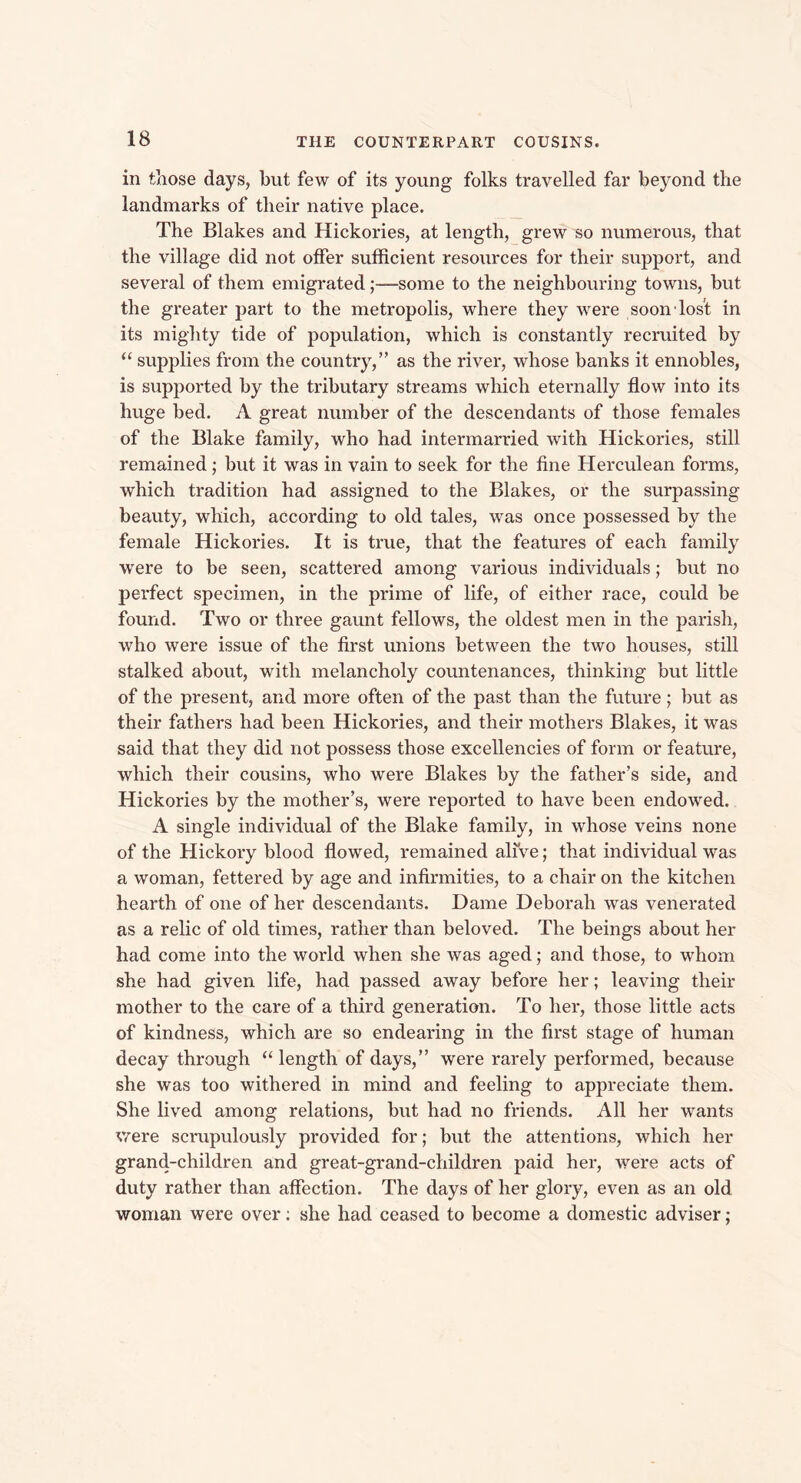 in those days, but few of its young folks travelled far beyond the landmarks of their native place. The Blakes and Hickories, at length, grew so numerous, that the village did not offer sufficient resources for their support, and several of them emigrated;—some to the neighbouring towns, but the greater part to the metropolis, where they were soon lost in its mighty tide of population, which is constantly recruited by “ supplies from the country,” as the river, whose banks it ennobles, is supported by the tributary streams which eternally flow into its huge bed. A great number of the descendants of those females of the Blake family, who had intermarried with Hickories, still remained; but it was in vain to seek for the fine Herculean forms, which tradition had assigned to the Blakes, or the surpassing beauty, which, according to old tales, was once possessed by the female Hickories. It is true, that the features of each family were to be seen, scattered among various individuals; but no perfect specimen, in the prime of life, of either race, could be found. Two or three gaunt fellows, the oldest men in the parish, who were issue of the first unions between the two houses, still stalked about, with melancholy countenances, thinking but little of the present, and more often of the past than the future; but as their fathers had been Hickories, and their mothers Blakes, it was said that they did not possess those excellencies of form or feature, which their cousins, who were Blakes by the father’s side, and Hickories by the mother’s, were reported to have been endowed. A single individual of the Blake family, in whose veins none of the Hickory blood flowed, remained alive; that individual was a woman, fettered by age and infirmities, to a chair on the kitchen hearth of one of her descendants. Dame Deborah was venerated as a relic of old times, rather than beloved. The beings about her had come into the world when she was aged; and those, to whom she had given life, had passed away before her; leaving their mother to the care of a third generation. To her, those little acts of kindness, which are so endearing in the first stage of human decay through “ length of days,” were rarely performed, because she was too withered in mind and feeling to appreciate them. She lived among relations, but had no friends. All her wants were scrupulously provided for; but the attentions, which her grand-children and great-grand-children paid her, were acts of duty rather than affection. The days of her glory, even as an old woman were over; she had ceased to become a domestic adviser;