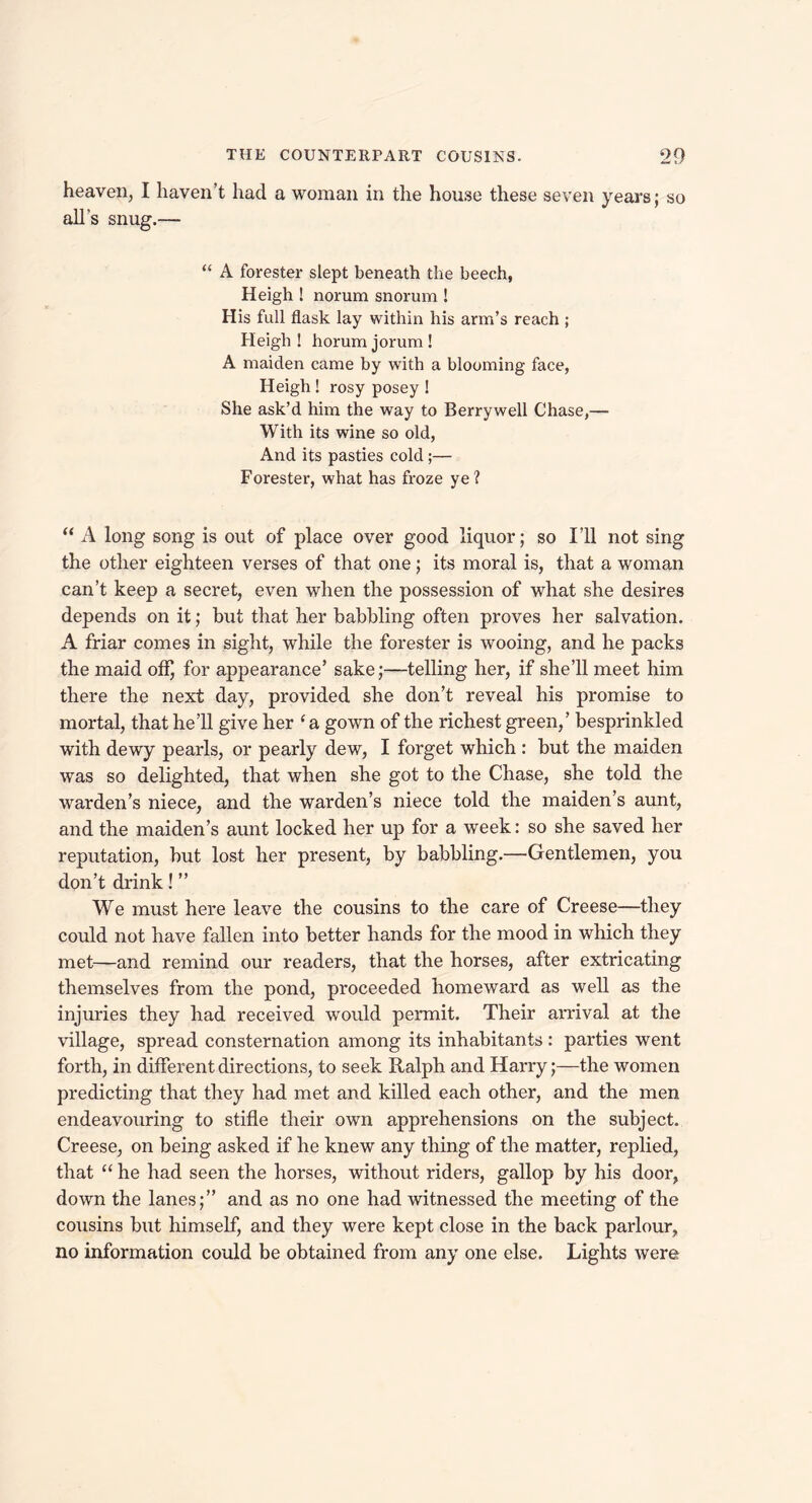 heaven, I haven’t had a woman in the house these seven years; so all’s snug.— “ A forester slept beneath the beech, Heigh ! norum snorum ! His full flask lay within his arm’s reach ; Heigh ! horum jorum ! A maiden came by with a blooming face, Heigh ! rosy posey ! She ask’d him the way to Berrywell Chase,— With its wine so old, And its pasties cold;— Forester, what has froze ye? “ A long song is out of place over good liquor; so I’ll not sing the other eighteen verses of that one; its moral is, that a woman can’t keep a secret, even when the possession of what she desires depends on it; but that her babbling often proves her salvation. A friar comes in sight, while the forester is wooing, and he packs the maid off) for appearance’ sake;—telling her, if she’ll meet him there the next day, provided she don’t reveal his promise to mortal, that he’ll give her ‘ a gown of the richest green,’ besprinkled with dewy pearls, or pearly dew, I forget which : but the maiden was so delighted, that when she got to the Chase, she told the warden’s niece, and the warden’s niece told the maiden’s aunt, and the maiden’s aunt locked her up for a week: so she saved her reputation, but lost her present, by babbling.—Gentlemen, you don’t drink!” We must here leave the cousins to the care of Creese—they could not have fallen into better hands for the mood in which they met—and remind our readers, that the horses, after extricating themselves from the pond, proceeded homeward as well as the injuries they had received would permit. Their arrival at the village, spread consternation among its inhabitants : parties went forth, in different directions, to seek Ralph and Harry;—the women predicting that they had met and killed each other, and the men endeavouring to stifle their own apprehensions on the subject. Creese, on being asked if he knew any thing of the matter, replied, that “ he had seen the horses, without riders, gallop by his door, down the lanes;” and as no one had witnessed the meeting of the cousins but himself, and they were kept close in the back parlour, no information could be obtained from any one else. Lights were