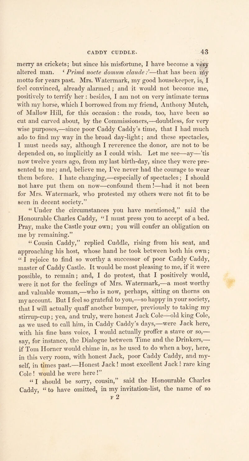 merry as crickets; but since liis misfortune, I have become a very altered man. f Prima node domum claude—that has been iffy motto for years past. Mrs. Watermark, my good housekeeper, is, I feel convinced, already alarmed; and it would not become me, positively to terrify her : besides, I am not on very intimate terms with my horse, which I borrowed from my friend, Anthony Mutch, of Mallow Hill, for this occasion: the roads, too, have been so cut and carved about, by the Commissioners,—doubtless, for very wise purposes,—since poor Caddy Caddy’s time, that I had much ado to find my way in the broad day-light; and these spectacles, I must needs say, although I reverence the donor, are not to be depended on, so implicitly as I could wish. Let me see—ay—’tis now twelve years ago, from my last birth-day, since they were pre- sented to me; and, believe me, I’ve never had the courage to wear them before. I hate changing,—especially of spectacles; I should not have put them on now—confound them!—had it not been for Mrs. Watermark, who protested my others were not fit to be seen in decent society.” “ Under the circumstances you have mentioned,” said the Honourable Charles Caddy, “ I must press you to accept of a bed. Pray, make the Castle your own; you will confer an obligation on me by remaining.” “ Cousin Caddy,” replied Cuddle, rising from his seat, and approaching his host, whose hand he took between both his own; “ I rejoice to find so worthy a successor of poor Caddy Caddy, master of Caddy Castle. It would be most pleasing to me, if it were possible, to remain; and, I do protest, that I positively would, were it not for the feelings of Mrs. Watermark,—a most worthy and valuable woman,—who is now, perhaps, sitting on thorns on my account. But I feel so grateful to you,—so happy in your society, that I will actually qualf another bumper, previously to taking my stirrup-cup; yea, and truly, were honest Jack Cole—old king Cole, as we used to call him, in Caddy Caddy’s days,—were Jack here, with his fine bass voice, I would actually proffer a stave or so,— say, for instance, the Dialogue between Time and the Drinkers,— if Tom Horner would chime in, as he used to do when a boy, here, in this very room, with honest Jack, poor Caddy Caddy, and my- self, in times past.—Honest Jack! most excellent Jack! rare king Cole ! would he were here !” “ I should be sorry, cousin,” said the Honourable Charles Caddy, “ to have omitted, in my invitation-list, the name of so f 2