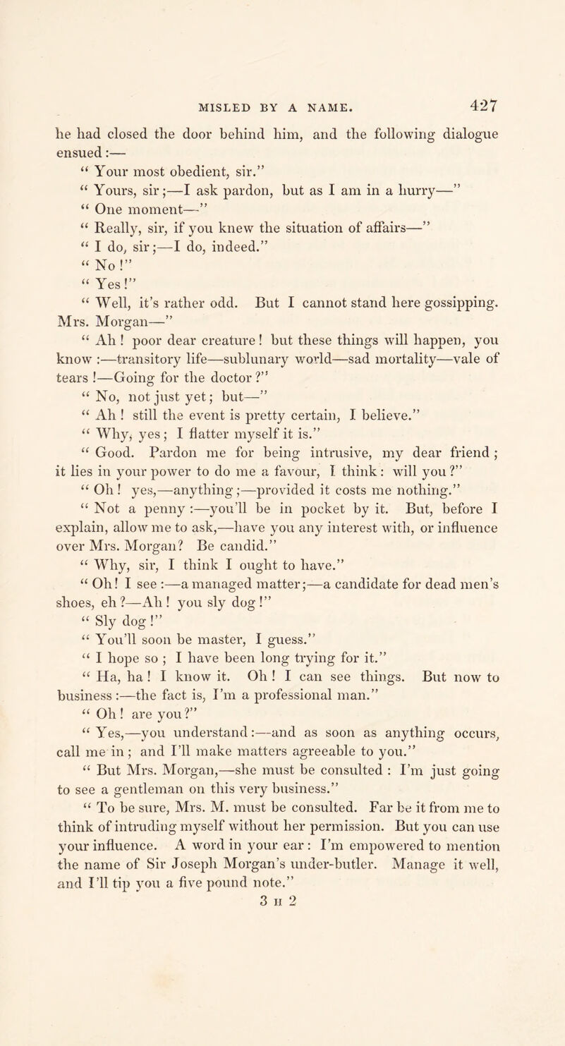 lie had closed the door behind him, and the following dialogue ensued:— “ Your most obedient, sir.” “ Yours, sir;—I ask pardon, but as I am in a hurry—” “ One moment—” “ Really, sir, if you knew the situation of affairs—” “ I do, sir;—I do, indeed.” “ No!” “ Yes!” “Well, it’s rather odd. But I cannot stand here gossipping. Mrs. Morgan—” “ Ah ! poor dear creature! but these things will happen, you know :—transitory life—sublunary world—sad mortality—vale of tears !—Going for the doctor?” “ No, not just yet; but—” “ Ah ! still the event is pretty certain, I believe.” “ Why* yes ; I flatter myself it is.” “ Good. Pardon me for being intrusive, my dear friend ; it lies in your power to do me a favour, I think: will you ?” “ Oh ! yes,—anything ;—provided it costs me nothing.” “Not a penny you’ll be in pocket by it. But, before I explain, allow me to ask,—have you any interest with, or influence over Mrs. Morgan? Be candid.” “ Why, sir, I think I ought to have.” “ Oh! I see :—a managed matter;—a candidate for dead men’s shoes, eh?—Ah! you sly dog!” “ Sly dog!” “ You’ll soon be master, I guess.” “ I hope so ; I have been long trying for it.” “ Ha, ha ! I know it. Oh ! I can see things. But now to business :—the fact is, I’m a professional man.” “ Oh ! are you?” “ Yes,— you understand:—and as soon as anything occurs, call me in; and I’ll make matters agreeable to you.” “ But Mrs. Morgan,—she must be consulted : I’m just going to see a gentleman on this very business.” “ To be sure, Mrs. M. must be consulted. Far be it from me to think of intruding myself without her permission. But you can use your influence. A word in your ear : I’m empowered to mention the name of Sir Joseph Morgan’s under-butler. Manage it well, and I’ll tip you a five pound note.” 3 ii 2
