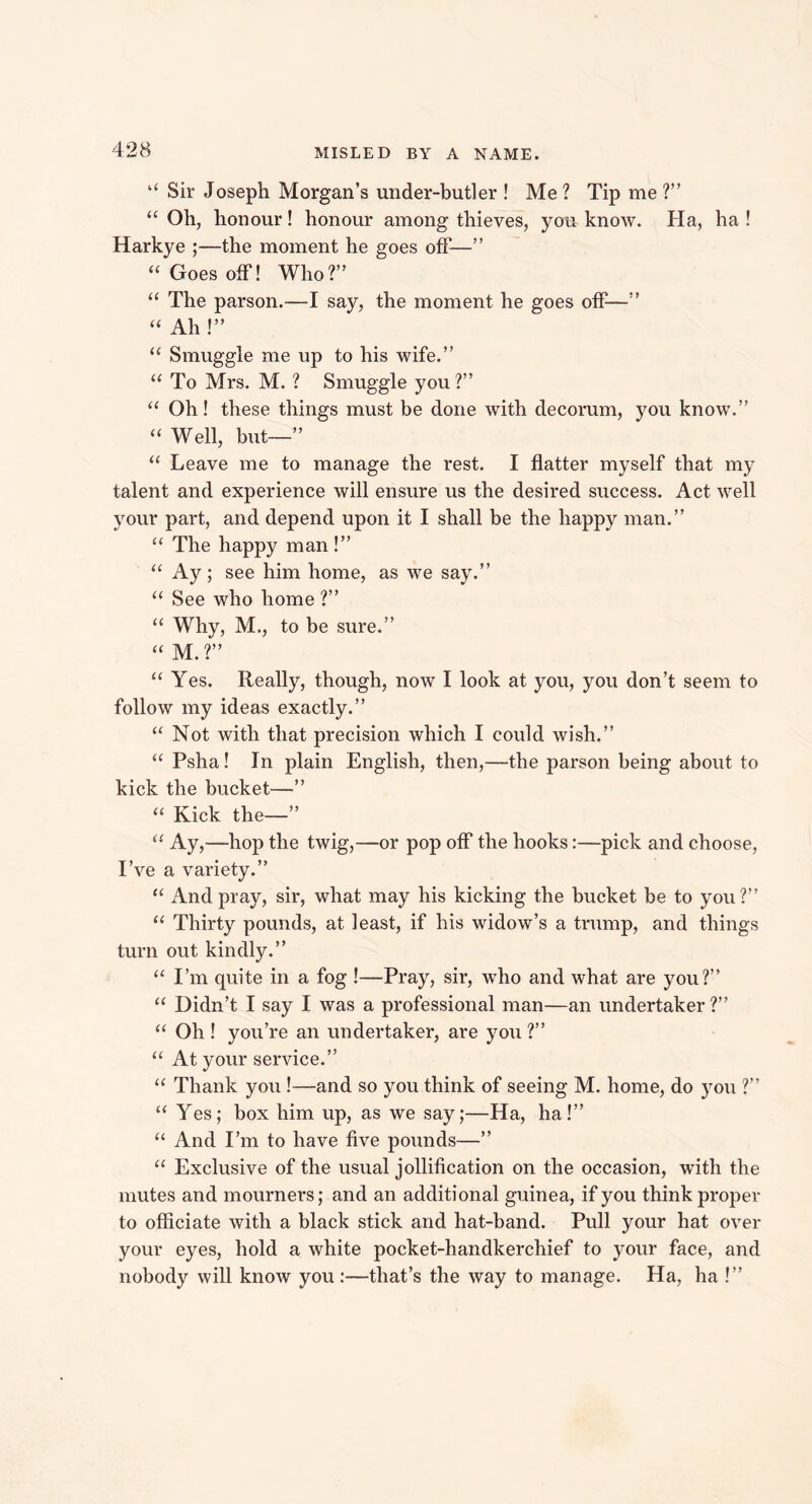 “ Sir Joseph Morgan’s under-butler ! Me ? Tip me ?” “ Oh, honour! honour among thieves, you know. Ha, ha ! Harkye ;—the moment he goes off—” “ Goes off! Who?” “ The parson.—I say, the moment he goes off—” “ Ah!” “ Smuggle me up to his wife.” “ To Mrs. M. ? Smuggle you ?” “ Oh! these things must be done with decorum, you know.” “ Well, but—” “ Leave me to manage the rest. I flatter myself that my talent and experience will ensure us the desired success. Act well your part, and depend upon it I shall be the happy man.” “ The happy man!” “ Ay; see him home, as we say.” “ See who home ?” “ Why, M., to be sure.” “ M.?” “ Yes. Really, though, now I look at you, you don’t seem to follow my ideas exactly.” “ Not with that precision which I could wish.” “ Psha! In plain English, then,—the parson being about to kick the bucket—” “ Kick the—” “ Ay,—hop the twig,—or pop off the hooks:—pick and choose, I’ve a variety.” “ And pray, sir, what may his kicking the bucket be to you?” “ Thirty pounds, at least, if his widow’s a trump, and things turn out kindly.” “ I’m quite in a fog !—Pray, sir, who and what are you?” “ Didn’t I say I was a professional man—an undertaker ?” “ Oh ! you’re an undertaker, are you ?” “ At your service.” “ Thank you !—and so you think of seeing M. home, do you ?” “ Yes; box him up, as we say;—Ha, ha!” “ And I’m to have five pounds—” “ Exclusive of the usual jollification on the occasion, with the mutes and mourners; and an additional guinea, if you think proper to officiate with a black stick and hat-band. Pull your hat over your eyes, hold a white pocket-handkerchief to your face, and nobody will know you :—that’s the way to manage. Ha, ha !”