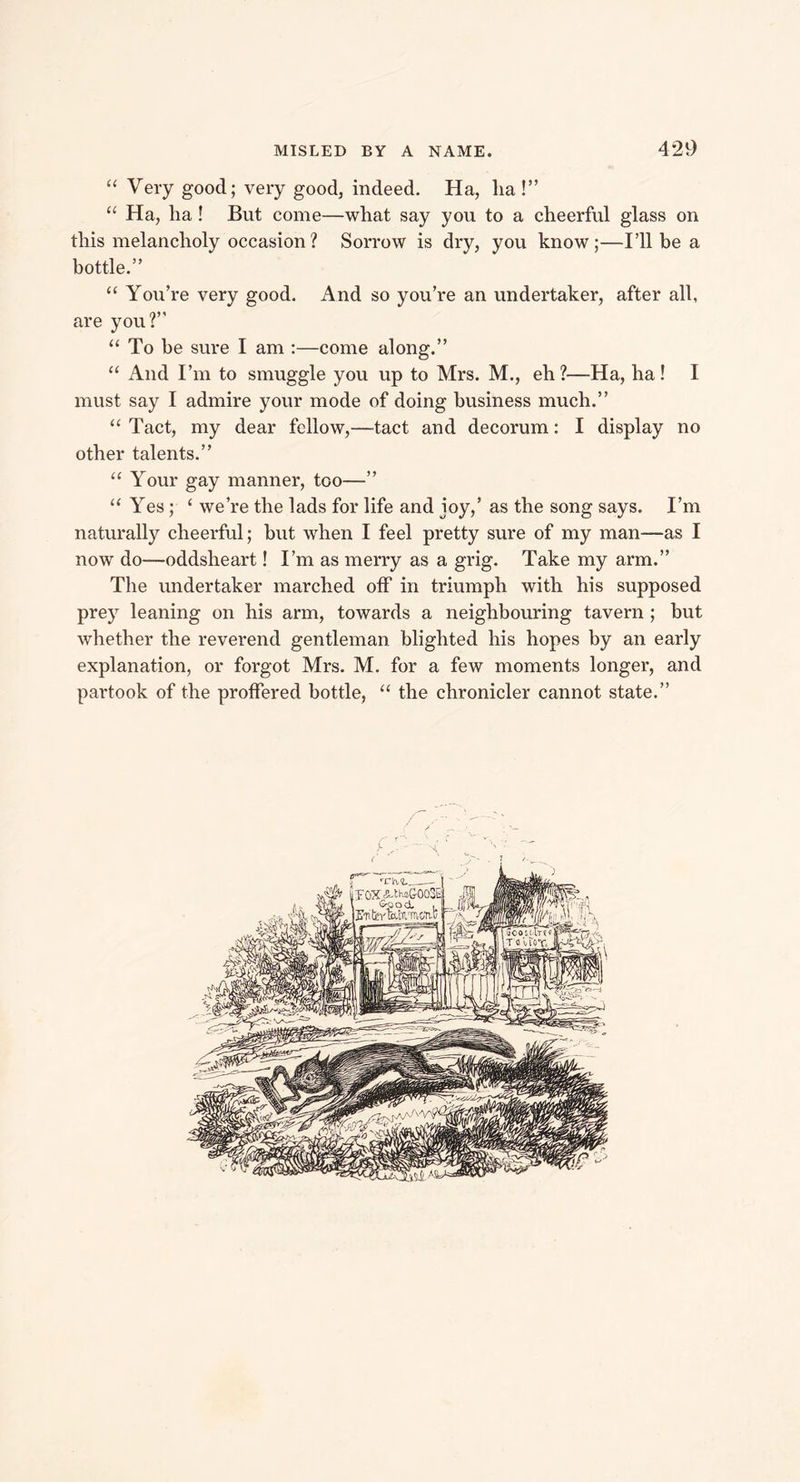 “ Very good; very good, indeed. Ha, ha!” “ Ha, ha ! But come—what say you to a cheerful glass on this melancholy occasion? Sorrow is dry, you know;—I’ll be a bottle.” “ You’re very good. And so you’re an undertaker, after all, are you?” “ To he sure I am :—come along.” “ And I’m to smuggle you up to Mrs. M., eh ?—Ha, ha! I must say I admire your mode of doing business much.” “ Tact, my dear fellow,—tact and decorum: I display no other talents.” “ Your gay manner, too—” “ Yes; ‘ were the lads for life and joy,’ as the song says. I’m naturally cheerful; but when I feel pretty sure of my man—as I now do—oddsheart! I’m as merry as a grig. Take my arm.” The undertaker marched off in triumph with his supposed prey leaning on his arm, towards a neighbouring tavern ; but whether the reverend gentleman blighted his hopes by an early explanation, or forgot Mrs. M. for a few moments longer, and partook of the proffered bottle, “ the chronicler cannot state.”