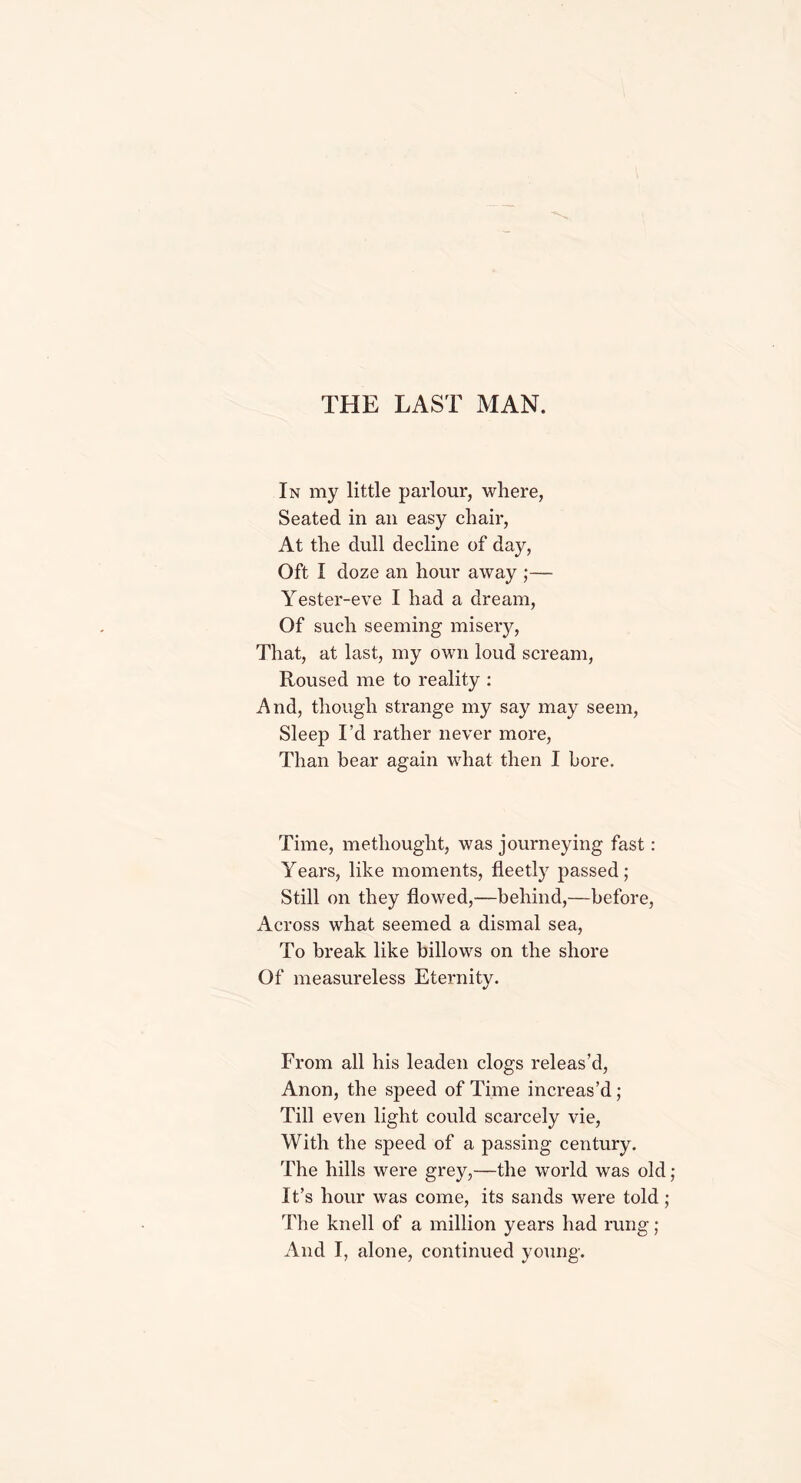 THE LAST MAN. In my little parlour, where, Seated in an easy chair, At the dull decline of day, Oft I doze an hour away ;— Yester-eve I had a dream, Of such seeming misery, That, at last, my own loud scream, Roused me to reality : And, though strange my say may seem, Sleep I’d rather never more, Than bear again what then I bore. Time, methought, was journeying fast: Years, like moments, fleetly passed; Still on they flowed,—behind,—before, Across what seemed a dismal sea, To break like billows on the shore Of measureless Eternity. From all his leaden clogs releas’d, Anon, the speed of Time increas’d; Till even light could scarcely vie, With the speed of a passing century. The hills were grey,—the world was old ; It’s hour was come, its sands were told; The knell of a million years had rung ; And I, alone, continued young.