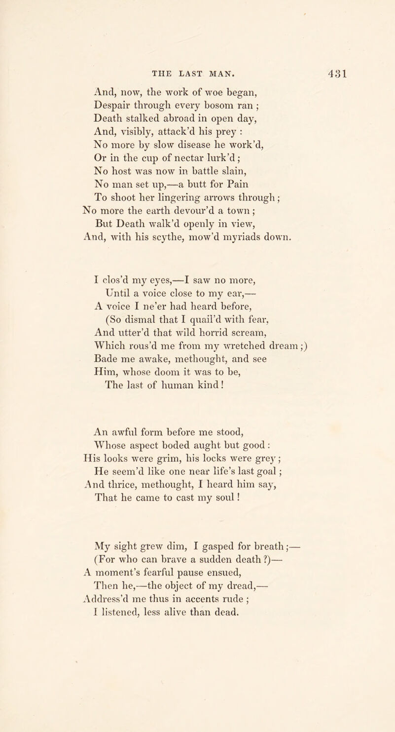 And, now, the work of woe began, Despair through every bosom ran ; Death stalked abroad in open day, And, visibly, attack’d his prey : No more by slow disease he work’d, Or in the cup of nectar lurk’d ; No host was now in battle slain, No man set up,—a butt for Pain To shoot her lingering arrows through; No more the earth devour’d a town; But Death walk’d openly in view, And, with his scythe, mow’d myriads down. I clos’d my eyes,—I saw no more, Until a voice close to my ear,— A voice I ne’er had heard before, (So dismal that I quail’d with fear. And utter’d that wild horrid scream, Which rous’d me from my wretched dream;) Bade me awake, methought, and see Him, whose doom it was to be, The last of human kind ! An awful form before me stood, Whose aspect boded aught but good : His looks were grim, his locks were grey; He seem’d like one near life’s last goal; And thrice, methought, I heard him say, That he came to cast my soul! My sight grew dim, I gasped for breath;— (For who can brave a sudden death?)— A moment’s fearful pause ensued, Then he,—the object of my dread,— Address’d me thus in accents rude ; I listened, less alive than dead.