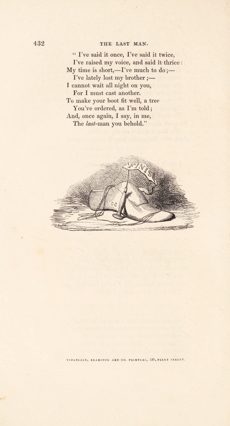 “ I’ve said it once, I’ve said it twice, I’ve raised my voice, and said it thrice : My time is short,—I’ve much to do;— I’ve lately lost my brother ;— T cannot wait all night on you, For I must cast another. To make your boot fit well, a tree You’ve ordered, as I’m told; And, once again, I say, in me, The fcf-man you behold.” VIZlTi.lLV, BKAKSTON AND CO. PRIKI1KS, 135,FLbbX STRb.it 1,