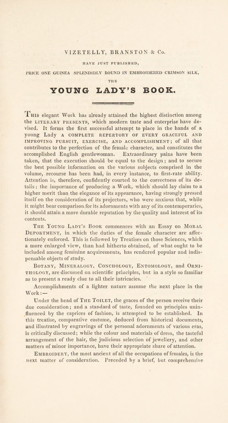 VIZETELLY, BRANSTOM & Co. HAVE JUST PUBLISHED, PRICE ONE GUINEA SPLENDIDLY BOUND IN EMBROIDERED CRIMSON SILK, THE YOUNG LADY’S BOOK. Phis elegant Work has already attained the highest distinction among the literary presents, which modern taste and enterprise have de- vised. It forms the first successful attempt to place in the hands of a young Lady a complete repertory of every graceful and IMPROVING PURSUIT, EXERCISE, AND ACCOMPLISHMENT; of all that contributes to the perfection of the female character, and constitutes the accomplished English gentlewoman. Extraordinary pains have been taken, that the execution should be equal to the design; and to secure the best possible information on the various subjects comprised in the volume, recourse has been had, in every instance, to first-rate ability. Attention is, therefore, confidently courted to the correctness of its de- tails ; the importance of producing a Work, which' should lay claim to a higher merit than the elegance of its appearance, having strongly pressed itself on the consideration of its projectors, who were anxious that, while it might bear comparison for its adornments with any of its contemporaries, it should attain a more durable reputation by the quality and interest of its contents. The Young Lady’s Book commences with an Essay on Moral Deportment, in which the duties of the female character are affec- tionately enforced. This is followed by Treatises on those Sciences, which a more enlarged view, than had hitherto obtained, of what ought to be included among feminine acquirements, has rendered popular and indis- pensable objects of study. Botany, Mineralogy, Concfiology, Entomology, and Orni- thology, are discussed on scientific principles, but in a style so familiar as to present a ready clue to all their intricacies. Accomplishments of a lighter nature assume the next place in the Work: — Under the head of The Toilet, the graces of the person receive their due consideration; and a standard of taste, founded on principles unin- fluenced by the caprices of fashion, is attempted to be established. In this treatise, comparative costume, deduced from historical documents, and illustrated by engravings of the personal adornments of various eras, is critically discussed; while the colour and materials of dress, the tasteful arrangement of the hair, the judicious selection of jewellery, and other matters of minor importance, have their appropriate share of attention. Embroidery, the most ancient of all the occupations of females, is the next matter of consideration. Preceded by a brief, but comprehensive