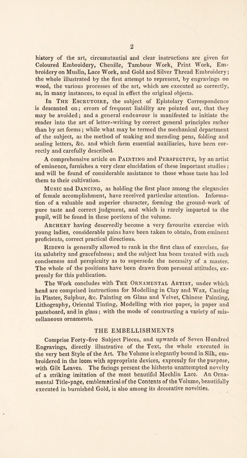history of the art, circumstantial and clear instructions are given for Coloured Embroidery, Chenille, Tambour Work, Print Work, Em- broidery on Muslin, Lace Work, and Gold and Silver Thread Embroidery; the whole illustrated by the first attempt to represent, by engravings on wood, the various processes of the art, which are executed so correctly, as, in many instances, to equal in effect the original objects. In The Escrutoire, the subject of Epistolary Correspondence Is descanted on; errors of frequent liability are pointed out, that they may be avoided; and a general endeavour is manifested to initiate the reader into the art of letter-writing by correct general principles rather than by set forms; while what may be termed the mechanical department of the subject, as the method of making and mending pens, folding and sealing letters, &c. and which form essential auxiliaries, have been cor- rectly and carefully described. A comprehensive article on Painting and Perspective, by an artist of eminence, furnishes a very clear elucidation of these important studies ; and will be found of considerable assistance to those whose taste has led them to their cultivation. Music and Dancing, as holding the first place among the elegancies of female accomplishment, have received particular attention. Informa- tion of a valuable and superior character, forming the ground-work of pure taste and correct judgment, and which is rarely imparted to the pupil, will be found in these portions of the volume. Archery having deservedly become a very favourite exercise with young ladies, considerable pains have been taken to obtain, from eminent proficients, correct practical directions. Riding is generally allowed to rank in the first class of exercises, for its salubrity and gracefulness; and the subject has been treated with such conciseness and perspicuity as to supersede the necessity of a master. The whole of the positions have been drawn from personal attitudes, ex- pressly for this publication. The Work concludes with The Ornamental Artist, under which head are comprised instructions for Modelling in Clay and Wax, Casting in Plaster, Sulphur, &c. Painting on Glass and Velvet, Chinese Painting, Lithography, Oriental Tinting, Modelling with rice paper, in paper and pasteboard, and in glass; with the mode of constructing a variety of mis- cellaneous ornaments. THE EMBELLISHMENTS Comprise Forty-five Subject Pieces, and upwards of Seven Hundred Engravings, directly illustrative of the Text, the whole executed in the very best Style of the Art. The Volume is elegantly bound in Silk, em- broidered in the loom with appropriate devices, expressly for the purpose, with Gilt Leaves. The facings present the hitherto unattempted novelty of a striking imitation of the most beautiful Mechlin Lace. An Orna- mental Title-page, emblematical of the Contents of the Volume, beautifully executed in burnished Gold, is also among its decorative novelties.