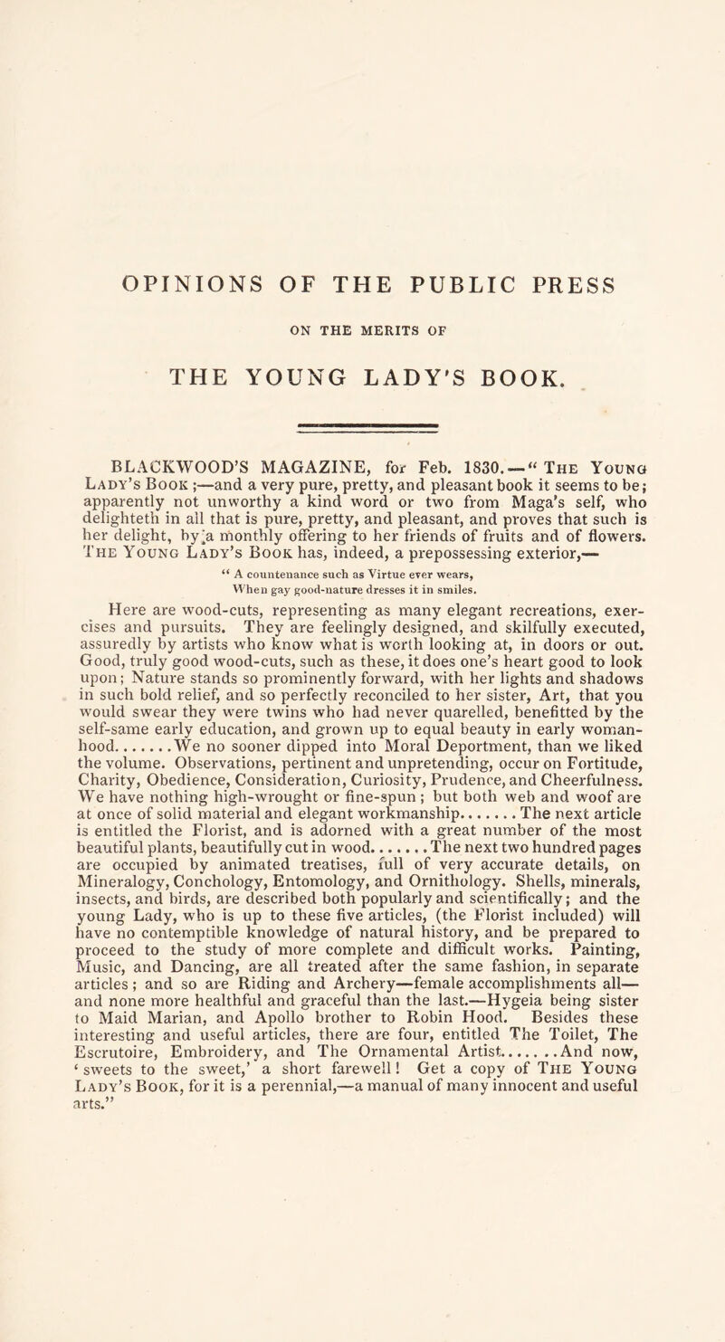 OPINIONS OF THE PUBLIC PRESS ON THE MERITS OF THE YOUNG LADY'S BOOK, BLACKWOOD’S MAGAZINE, for Feb. 1830. — “ The Young Lady’s Book ;—and a very pure, pretty, and pleasant book it seems to be; apparently not unworthy a kind word or two from Maga’s self, who delighteth in all that is pure, pretty, and pleasant, and proves that such is her delight, by^a monthly offering to her friends of fruits and of flowers. The Young Lady’s Book has, indeed, a prepossessing exterior,— “ A countenance such as Virtue ever wears, When gay good-nature dresses it in smiles. Here are wood-cuts, representing as many elegant recreations, exer- cises and pursuits. They are feelingly designed, and skilfully executed, assuredly by artists who know what is worth looking at, in doors or out. Good, truly good wood-cuts, such as these, it does one’s heart good to look upon; Nature stands so prominently forward, with her lights and shadows in such bold relief, and so perfectly reconciled to her sister, Art, that you would swear they were twins who had never quarelled, benefitted by the self-same early education, and grown up to equal beauty in early woman- hood We no sooner dipped into Moral Deportment, than we liked the volume. Observations, pertinent and unpretending, occur on Fortitude, Charity, Obedience, Consideration, Curiosity, Prudence, and Cheerfulness. We have nothing high-wrought or fine-spun ; but both web and woof are at once of solid material and elegant workmanship The next article is entitled the Florist, and is adorned with a great number of the most beautiful plants, beautifully cut in wood The next two hundred pages are occupied by animated treatises, full of very accurate details, on Mineralogy, Conchology, Entomology, and Ornithology. Shells, minerals, insects, and birds, are described both popularly and scientifically; and the young Lady, who is up to these five articles, (the Florist included) will have no contemptible knowledge of natural history, and be prepared to proceed to the study of more complete and difficult works. Painting, Music, and Dancing, are all treated after the same fashion, in separate articles; and so are Riding and Archery—female accomplishments all— and none more healthful and graceful than the last.—Hygeia being sister to Maid Marian, and Apollo brother to Robin Hood. Besides these interesting and useful articles, there are four, entitled The Toilet, The Escrutoire, Embroidery, and The Ornamental Artist And now, 4 sweets to the sweet,’ a short farewell! Get a copy of The Young Lady’s Book, for it is a perennial,—a manual of many innocent and useful arts.”