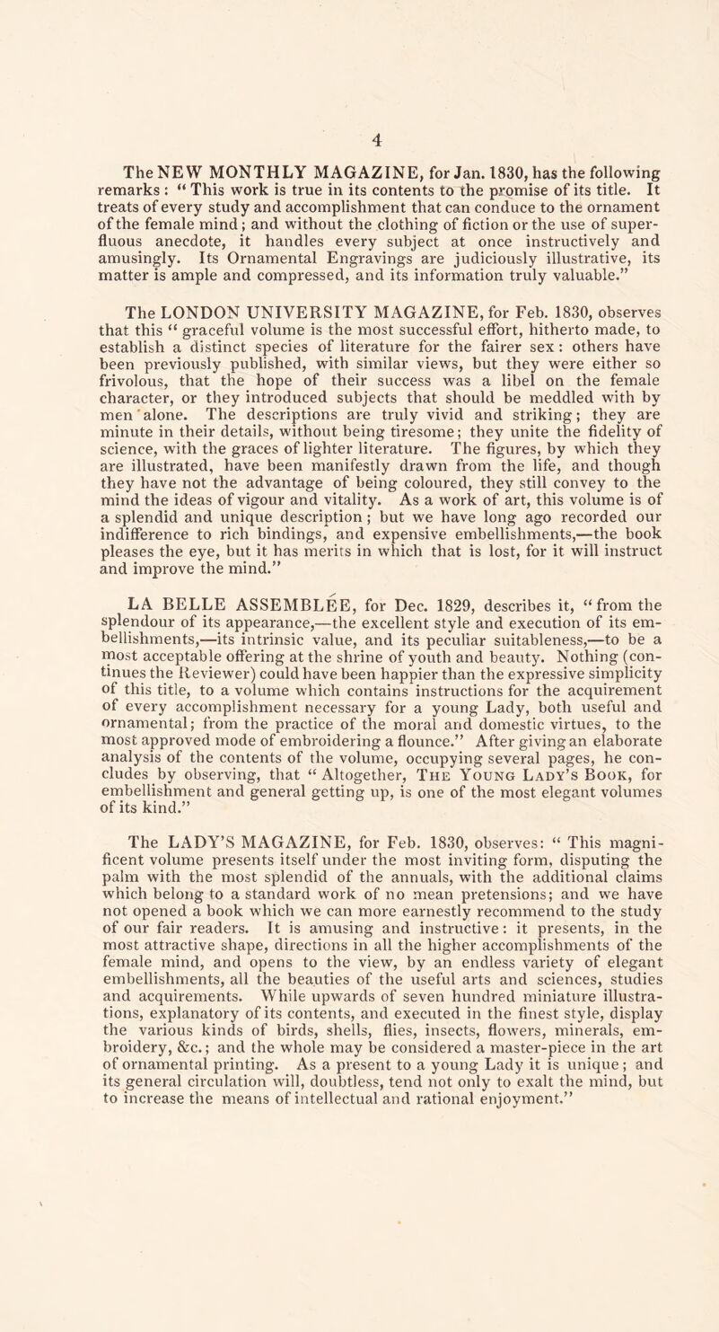 The NEW MONTHLY MAGAZINE, for Jan. 1830, has the following remarks : “ This work is true in its contents to the promise of its title. It treats of every study and accomplishment that can conduce to the ornament of the female mind ; and without the clothing of fiction or the use of super- fluous anecdote, it handles every subject at once instructively and amusingly. Its Ornamental Engravings are judiciously illustrative, its matter is ample and compressed, and its information truly valuable.” The LONDON UNIVERSITY MAGAZINE, for Feb. 1830, observes that this “ graceful volume is the most successful effort, hitherto made, to establish a distinct species of literature for the fairer sex: others have been previously published, with similar views, but they were either so frivolous, that the hope of their success was a libel on the female character, or they introduced subjects that should be meddled with by men' alone. The descriptions are truly vivid and striking; they are minute in their details, without being tiresome; they unite the fidelity of science, with the graces of lighter literature. The figures, by which they are illustrated, have been manifestly drawn from the life, and though they have not the advantage of being coloured, they still convey to the mind the ideas of vigour and vitality. As a work of art, this volume is of a splendid and unique description; but we have long ago recorded our indifference to rich bindings, and expensive embellishments,—the book pleases the eye, but it has merits in which that is lost, for it will instruct and improve the mind.” LA BELLE ASSEMBLED, for Dec. 1829, describes it, “from the splendour of its appearance,—the excellent style and execution of its em- bellishments,—its intrinsic value, and its peculiar suitableness,—to be a most acceptable offering at the shrine of youth and beauty. Nothing (con- tinues the Reviewer) could have been happier than the expressive simplicity of this title, to a volume which contains instructions for the acquirement of every accomplishment necessary for a young Lady, both useful and ornamental; from the practice of the moral and domestic virtues, to the most approved mode of embroidering a flounce.” After giving an elaborate analysis of the contents of the volume, occupying several pages, he con- cludes by observing, that “Altogether, The Young Lady’s Book, for embellishment and general getting up, is one of the most elegant volumes of its kind.” The LADY’S MAGAZINE, for Feb. 1830, observes: “ This magni- ficent volume presents itself under the most inviting form, disputing the palm with the most splendid of the annuals, with the additional claims which belong to a standard work of no mean pretensions; and we have not opened a book which we can more earnestly recommend to the study of our fair readers. It is amusing and instructive: it presents, in the most attractive shape, directions in all the higher accomplishments of the female mind, and opens to the view, by an endless variety of elegant embellishments, all the beauties of the useful arts and sciences, studies and acquirements. While upwards of seven hundred miniature illustra- tions, explanatory of its contents, and executed in the finest style, display the various kinds of birds, shells, flies, insects, flowers, minerals, em- broidery, &c.; and the whole may be considered a master-piece in the art of ornamental printing. As a present to a young Lady it is unique ; and its general circulation will, doubtless, tend not only to exalt the mind, but to increase the means of intellectual and rational enjoyment.”