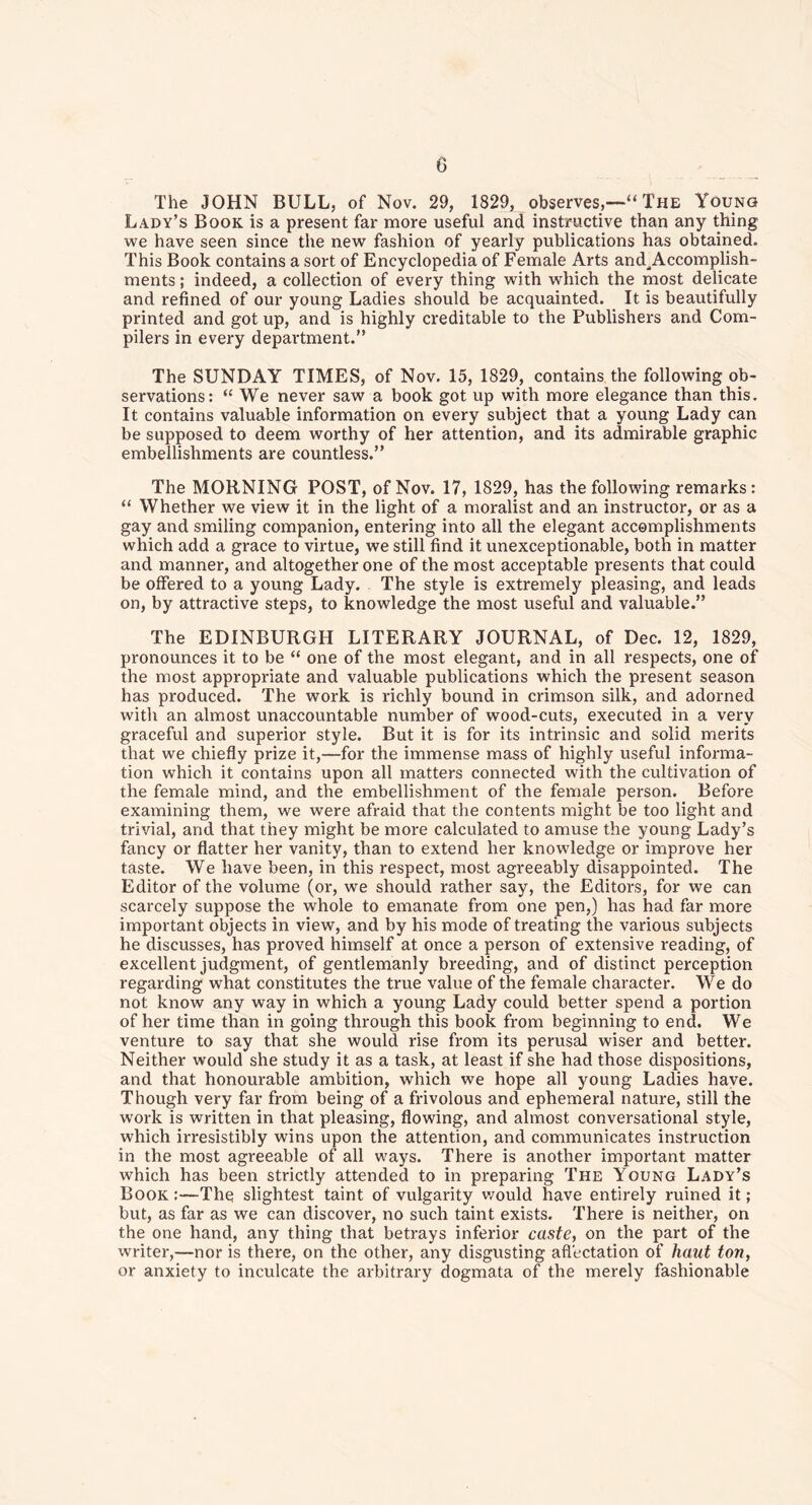 The JOHN BULL, of Nov. 29, 1829, observes,The Young Lady’s Book is a present far more useful and instructive than any thing we have seen since the new fashion of yearly publications has obtained. This Book contains a sort of Encyclopedia of Female Arts and^Accomplish- ments; indeed, a collection of every thing with which the most delicate and refined of our young Ladies should be acquainted. It is beautifully printed and got up, and is highly creditable to the Publishers and Com- pilers in every department.” The SUNDAY TIMES, of Nov. 15, 1829, contains the following ob- servations: “ We never saw a book got up with more elegance than this. It contains valuable information on every subject that a young Lady can be supposed to deem worthy of her attention, and its admirable graphic embellishments are countless.” The MORNING POST, of Nov. 17, 1829, has the following remarks: “ Whether we view it in the light of a moralist and an instructor, or as a gay and smiling companion, entering into all the elegant accomplishments which add a grace to virtue, we still find it unexceptionable, both in matter and manner, and altogether one of the most acceptable presents that could be offered to a young Lady. The style is extremely pleasing, and leads on, by attractive steps, to knowledge the most useful and valuable.” The EDINBURGH LITERARY JOURNAL, of Dec. 12, 1829, pronounces it to be “ one of the most elegant, and in all respects, one of the most appropriate and valuable publications which the present season has produced. The work is richly bound in crimson silk, and adorned with an almost unaccountable number of wood-cuts, executed in a very graceful and superior style. But it is for its intrinsic and solid merits that we chiefly prize it,—for the immense mass of highly useful informa- tion which it contains upon all matters connected with the cultivation of the female mind, and the embellishment of the female person. Before examining them, we were afraid that the contents might be too light and trivial, and that they might be more calculated to amuse the young Lady’s fancy or flatter her vanity, than to extend her knowledge or improve her taste. We have been, in this respect, most agreeably disappointed. The Editor of the volume (or, we should rather say, the Editors, for we can scarcely suppose the whole to emanate from one pen,) has had far more important objects in view, and by his mode of treating the various subjects he discusses, has proved himself at once a person of extensive reading, of excellent judgment, of gentlemanly breeding, and of distinct perception regarding what constitutes the true value of the female character. We do not know any way in which a young Lady could better spend a portion of her time than in going through this book from beginning to end. We venture to say that she would rise from its perusal wiser and better. Neither would she study it as a task, at least if she had those dispositions, and that honourable ambition, which we hope all young Ladies have. Though very far from being of a frivolous and ephemeral nature, still the work is written in that pleasing, flowing, and almost conversational style, which irresistibly wins upon the attention, and communicates instruction in the most agreeable of all ways. There is another important matter which has been strictly attended to in preparing The Young Lady’s Book :—The slightest taint of vulgarity would have entirely ruined it ; but, as far as we can discover, no such taint exists. There is neither, on the one hand, any thing that betrays inferior caste, on the part of the wi-iter,—nor is there, on the other, any disgusting affectation of haut ton, or anxiety to inculcate the arbitrary dogmata of the merely fashionable