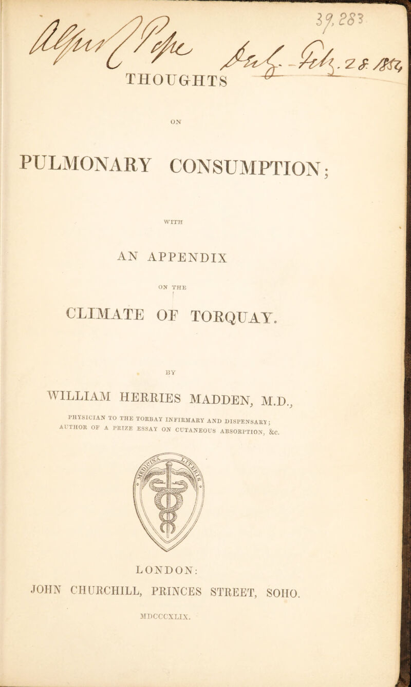 WITH AN APPENDIX ON THE [ CLIMATE OF TOEQUAY. BY AVILLIAM HERRIES MADDEN, M.D., PHYSICIAN TO THE TOK13AY INEIEMARY AND DISPENSARY • AUTHOK OF A PRIZE ESSAY ON CUTANEOUS ABSORPTION, &C. LONDON: JOHN CHURCHILL, PRINCES STREET, SOHO. MDCCCXLIX.