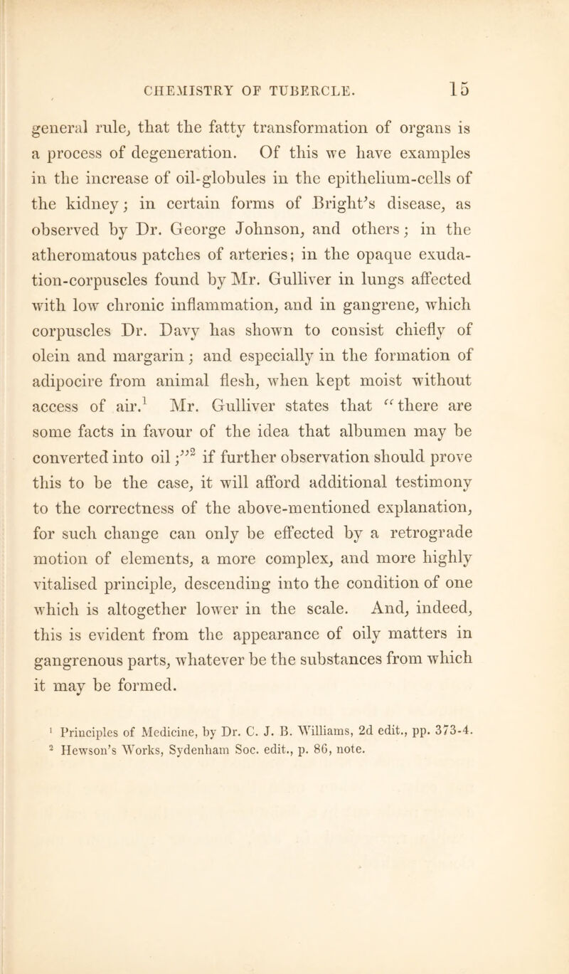 general rnle^ that the fatty transformation of organs is a process of degeneration. Of this we have examples in the increase of oil-globules in the epithelium-cells of the kidney; in certain forms of Bright^s disease^ as observed by Dr. George Johnson^ and others; in the atheromatous patches of arteries; in the opaque exuda¬ tion-corpuscles found by Mr. Gulliver in lungs affected with low chronic inflammation, and in gangrene, which corpuscles Dr. Davy has shown to consist chiefly of olein and margarin; and especially in the formation of adipocire from animal flesh, when kept moist without access of air.^ Mr. Gulliver states that there are some facts in favour of the idea that albumen may be 4' converted into oil if further observation should prove this to be the case, it will afford additional testimony to the correctness of the above-mentioned explanation, for such change can only be effected by a retrograde motion of elements, a more complex, and more highly vitalised principle, descending into the condition of one which is altogether lower in the scale. And, indeed, this is evident from the appearance of oily matters in gangrenous parts, whatever be the substances from which it may be formed. ' Principles of Medicine, by Dr. C. J. B. Williams, 2d edit., pp. 373-4. ^ Hewson’s Works, Sydenham Soc. edit., p. 86, note.