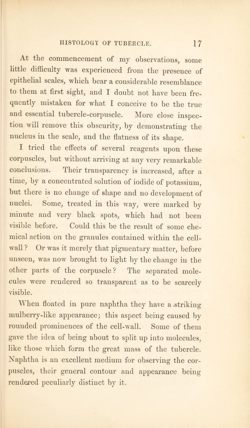 At the commencement of my observations, some little difficulty was experienced from the presence of epithelial scales, which bear a considerable resemblance to them at first sight, and I doubt not have been fre¬ quently mistaken for what I conceive to be the true and essential tubercle-corpuscle. More close inspec¬ tion will remove this obscurity, by demonstrating the nucleus in the scale, and the flatness of its shape. I tried the eflPects of several reagents upon these corpuscles, but without arriving at any very remarkable conclusions. Their transparency is increased, after a time, by a concentrated solution of iodide of potassium, but there is no change of shape and no development of nuclei. Some, treated in this way, were marked by minute and very black spots, which had not been visible before. Could this be the result of some che¬ mical action on the granules contained within the cell- wall ? Or was it merely that pigmentary matter, before unseen, was now brought to light by the change in the other parts of the corpuscle? The separated mole¬ cules were rendered so transparent as to be scarcely visible. When floated in pure naphtha they have a .striking mulberry-like appearance; this aspect being caused by rounded prominences of the cell-wall. Some of them gave the idea of being about to split up into molecules, like those which form the great mass of the tubercle. Naphtha is an excellent medium for observing the cor¬ puscles, their general contour and appearance being rendej^ed peculiarly distinct by it.
