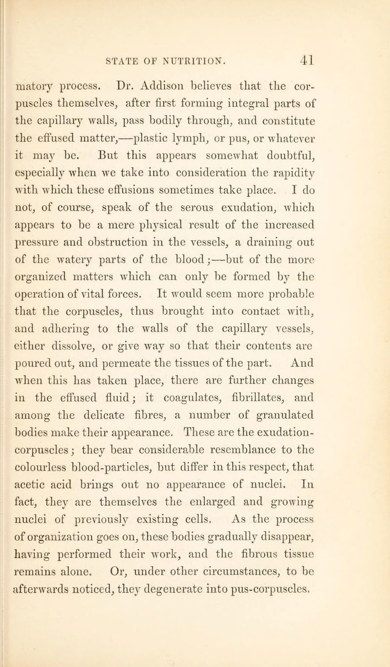 matoiy process. Dr. Addison believes that tlie cor¬ puscles themselves, after first forming integral parts of the capillary walls, pass bodily through, and constitute the effused matter,—plastic lymph, or pus, or whatever it may be. But this appears somewhat doubtful, especially when we take into consideration the rapidity with which these effusions sometimes take place. I do not, of course, speak of the serous exudation, which appears to be a mere physical result of the increased pressure and obstruction in the vessels, a draining out of the watery parts of the blood;—but of the more organized matters whieh can only be formed by the operation of vital forces. It would seem more probable that the corpuscles, thus brought into contact with, and adhering to the walls of the capillary vessels, either dissolve, or give way so that their contents are poured out, and permeate the tissues of the part. And when this has taken place, there are further changes in the effused fluid; it coagulates, fibrillates, and among the delicate fibres, a number of granulated bodies make their appearance. These are the exudation- corpuscles ; they bear considerable resemblance to the colourless blood-partieles, but differ in this respect, that acetic acid brings out no appearance of nuclei. In fact, they are themselves the enlarged and growing nuclei of previously existing cells. As the process of organization goes on, these bodies gradually disappear, having performed their w^ork, and the fibrous tissue remains alone. Or, under other circumstances, to be afterwards noticed, they degenerate into pus-corpuscles.