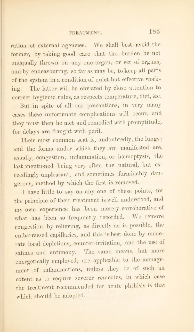 188 ration of external agencies. We shall best avoid the former, by taking good care that the burden be not unequally thrown on any one organ, or set of organs, and by endeavouring, so far as may be, to keep all parts of the system in a condition of quiet but effective work¬ ing. The latter will be obviated by close attention to correct hygienic rules, as respects temperature, diet, &c. But in spite of all our precautions, in very many cases these unfortunate complications will occur, and they must then be met and remedied with promptitude, for delays are fraught with peril. Their most common seat is, undoubtedly, the lungs; and the forms under which they are manifested are, usually, congestion, inflammation, or haemoptysis, the last mentioned being very often the natural, but ex¬ ceedingly unpleasant, and sometimes formidably dan¬ gerous, method by which the first is removed. I have little to say on any one of these points, for the principle of their treatment is well understood, and my own experience has been merely corroborative of what has been so frequently recorded. We remove congestion by relieving, as directly as is possible, the embarrassed capillaries, and this is best done by mode¬ rate local depletions, counter-irritation, and the use of salines and antimony. The same means, but more energetically employed, are applicable to the manage¬ ment of inflammations, unless they be of such an extent as to require severer remedies, in which case the treatment recommended for acute phthisis is that which should be adopted.