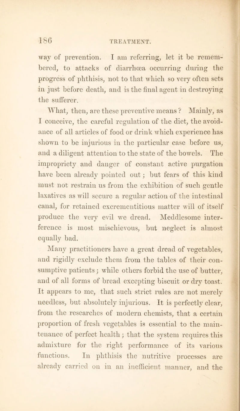 way of prevention. I am referring^ let it be remem¬ bered, to attacks of diarrhoea occurring during the progress of phthisis, not to that which so very often sets in just before death, and is the final agent in destroying the sufferer. What, then, are these preventive means ? Mainly, as I conceive, the careful regulation of the diet, the avoid¬ ance of all articles of food or drink which experience has shown to be injurious in the particular case before us, and a diligent attention to the state of the bowels. The impropriety and danger of constant active purgation have been already pointed out; but fears of this kind must not restrain us from the exhibition of such gentle laxatives as will secure a regular action of the intestinal canal, for retained excrementitious matter will of itself produce the very evil we dread. Meddlesome inter¬ ference is most mischievous, but neglect is almost equally bad. Many practitioners have a great dread of vegetables, and rigidly exclude them from the tables of their con¬ sumptive patients ; while others forbid the use of butter, and of all forms of bread excepting biscuit or dry toast. It appears to me, that such strict rules are not merely needless, but absolutely injurious. It is perfectly clear, from the researches of modern chemists, that a certain proportion of fresh vegetables is essential to the main¬ tenance of perfect health; that the system requires this admixture for the right performance of its various functions. In phthisis the nutritive processes are already carried on in an inefficient luanner, and the