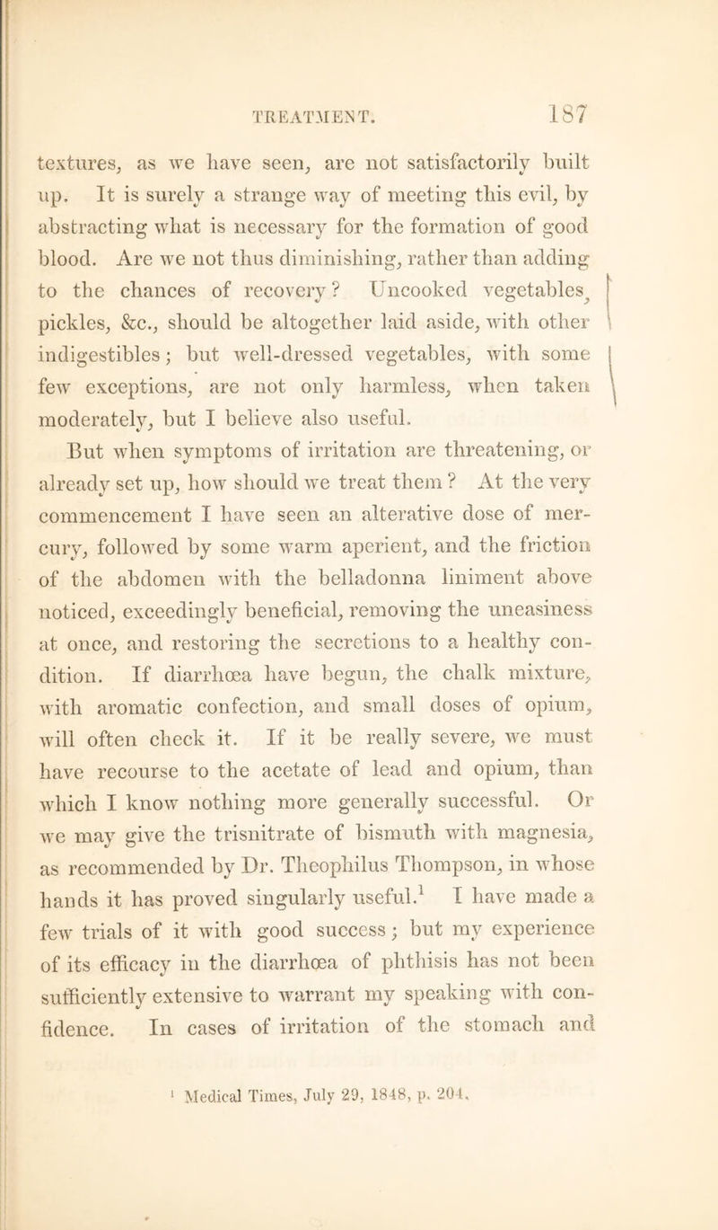 t TREATMEJ^T. 187 ; textures, as we liave seen, are not satisfactorily built up. It is surely a strange way of meeting this evil, by abstracting what is necessary for the formation of good blood. Are we not thus diminishing, rather than adding I i to the chances of recovery? Uncooked vegetables^ pickles, &c., should be altogether laid aside, Avith other indigestibles; but Avell-dressed vegetables, Avith some fcAV exceptions, are not only harmless, when taken moderatelv, but I believe also useful. But Avhen symptoms of irritation are threatening, or already set up, hoAV should Ave treat them ? At the very commencement I haA^e seen an alterative dose of mer¬ cury, folloAved by some warm aperient, and the friction of the abdomen Avith the belladonna liniment above ( noticed, exceedingly beneficial, removing the uneasiness at once, and restoring the secretions to a healthy con¬ dition. If diarrhoea have begun, the chalk mixture, Avith aromatic confection, and small doses of opium, Avill often check it. If it be really severe, Ave must have recourse to the acetate of lead and opium, than Avhich I knoAV nothing more generally successful. Or Ave may give the trisnitrate of bismuth with magnesia, as recommended by Dr. Theophilus Thompson, in Avhose hands it has proved singularly useful.^ I have made a fcAV trials of it Avith good success; but my experience of its efficacy in the diarrhoea of phthisis has not been sufficiently extensive to Avarrant my speaking Avith con¬ fidence. In cases of irritation of the stomach and Medical Times, July 29, 1848, p. 204,