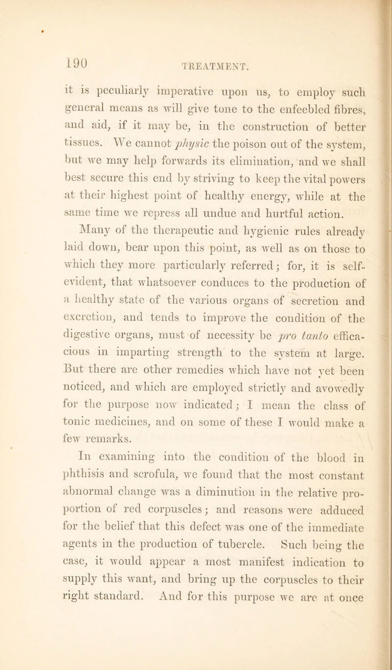 it is peculiarly imperative upon us_, to employ sucli general means as will give tone to tlie enfeebled fibres, and aid^ if it may be^ in the construction of better tissues. e cannot physic the poison out of the sj^stem, but we may help forwards its elimination, and we shall best secure this end by striving to keep the vital powers at their highest point of healthy energy, while at the same time we repress all undue and hurtful action. Many of the therapeutic and hygienic rules already laid down, bear upon this point, as well as on those to which they more particularly referred; for, it is self- evident, that whatsoever conduces to the production of a healthy state of the various organs of secretion and excretion, and tends to improve the condition of the digestive organs, must of necessity be pro tanto effica¬ cious in imparting strength to the system at large. But there are other remedies which have not vet been noticed, and which are employed strictly and avowedly for the purpose now indicated; I mean the class of tonic medicines, and on some of these I would make a few remarks. In examining into the condition of the blood in phthisis and scrofula, we found that the most constant abnormal change was a diminution in the relative pro¬ portion of red corpuscles; and reasons were adduced for the belief that this defect was one of the immediate agents in the production of tubercle. Such being the case, it would appear a most manifest indication to supply this want, and bring up the corpuscles to their right standard. And for this purpose we are at once