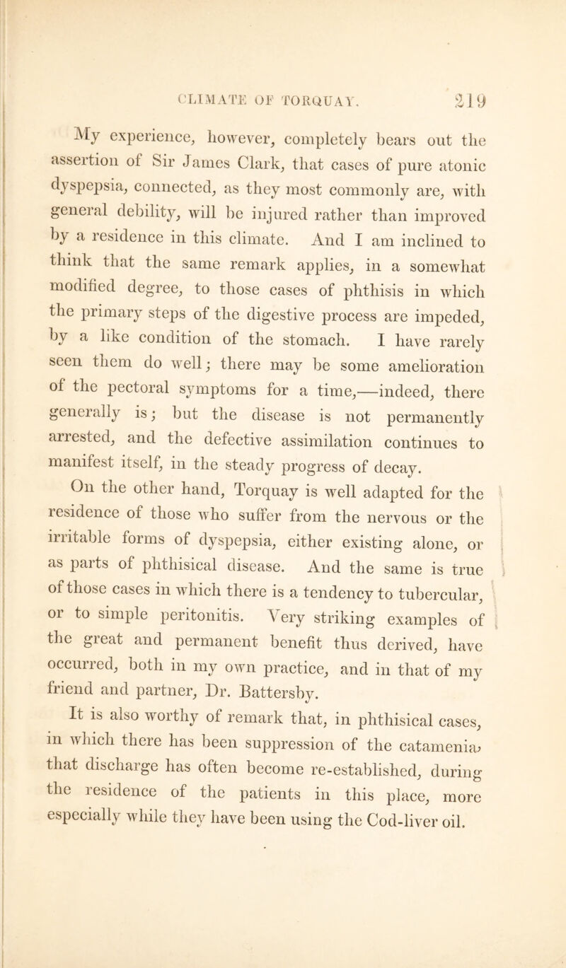 iV[y experience, however, completely bears out the assertion of Sir James Clark, that cases of pure atonic dyspepsia, connected, as they most commonly are, with general debility, will be injured rather than improved by a residence in this climate. And I am inclined to think that the same remark applies, in a somewhat modified degree, to those cases of phthisis in which the primary steps of the digestive process are impeded, by a like condition of the stomach. I have rarely seen them do well; there may be some amelioration of the pectoral symptoms for a time,—indeed, there geneially is; but the disease is not permanently arrested, and the defective assimilation continues to manifest itself, in the steady progress of decay. On the other hand, Torquay is well adapted for the residence of those who suffer from the nervous or the irritable forms of dyspepsia, either existing alone, or as paits of phthisical disease. And the same is true of those cases in which there is a tendency to tubercular, or to simple peritonitis. Very striking examples of the great and permanent benefit thus derived, have occurred, both in my own practice, and in that of my friend and partner. Dr. Battersby. It is also worthy of remark that, in phthisical cases, in which there has been suppression of the catamenia^ that discharge has often become re-established, during the lesidence of the patients in this place, more especially while they have been using the Cod-liver oil.