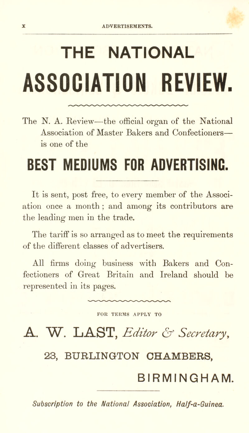 THE NATIONAL ASSOCIATION REVIEW. The N. A. Review—the official organ of the National Association of Master Bakers and Confectioners— is one of the BEST MEDIUMS FOR ADVERTISING. It is sent, post free, to every member of the Associ¬ ation once a month ; and among Its contributors are tlie leading men in the trade. The tariff Is so arranged as to meet the requirements of the different classes of advertisers. All firms doing business with Bakers and Con¬ fectioners of Great Britain and Ireland should be represented in its pages. FOR TERMS APPLY TO A.. W. LA-ST, Editor & Secretaryy 23, BURLINGTON CHAMBERS, BIRMINGHAM. Subscription to the National Association, Half-a-Guinea.