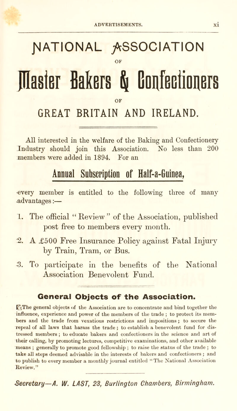 JMATIONAL yScSSOCIATION OF piaster Bakers p| Gonfeetioners OF GREAT BRITAIN AND IRELAND. All interested in the welfare of the Baking and Confectionery Industry should join this Association. No less than 200 members Avere added in 1894. For an Annual SubseFiption of Half-a-Guinea, ■every member is entitled to the following three of many •advantages:— 1. The official “Review” of the Association, published post free to members every month. 2. A £500 Free Insurance Policy ao-ainst Fatal Injury by Train, Tram, or Bus. B. To participate in the benefits of the National Association Benevolent Fund. General Objects of the Association. PJ\The general objects of the Association are to concentrate and bind together the influence, experience and power of the members of tlie trade ; to protect its mem¬ bers and the trade from vexatious restrictions and impositions ; to secure the repeal of all laws that harass the trade ; to establish a benevolent fund for dis¬ tressed members ; to educate bakers and confectioners in the science and art of their calling, by promoting lectures, competitive examinations, and other available means ; generally to promote good fellowship ; to raise tlie status of the trade ; to take all steps deemed advisable in the interests of bakers and confectioners ; and to publish to every member a monthly journal entitled “ The National Association Review.” Secretary—A. W. LAST, 23, Burlington Chambers, Birmingham.