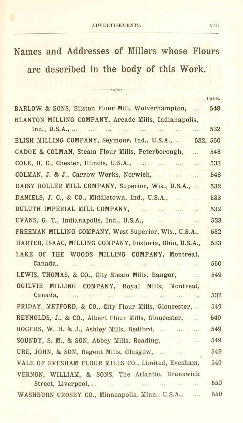 ADVEUTISEM ENTS. XlII Names and Addresses of Millers whose Flours are described in the body of this Work. -- — PAGE. BARLOW & SONS, Bilston Flour Mill, Wolverhampton, ... 548 BLANTON MILLING COMPANY, Arcade Mills, Indianapolis, Ind., U.S.A.,. 532 BLISH MILLING COMPANY, Seymour, Ind., U.S.A., ... 532, 550 CADGE & COLMAN, Steam Flour Mills, Peterborough, ... 548 COLE, H. C., Chester, Illinois, U.S.A., 533 COLMAN, J. & J., Carrow Works, Norwich, . 548 DAISY ROLLER MILL COMPANY, Superior, Wis., U.S.A,, ... 532 DANIELS, J. C., & CO., Middletov/n, Ind., U.S.A., . 533 DULUTH IMPERIAL MILL COMPANY, . 532 EVANS, G. T., Indianapolis, Ind., U.S.A., . 533 FREEMAN MILLING COMPANY, West Superior, Wis., U.S.A., 532 HARTER, ISAAC, MILLING COMPANY, Fostoria, Ohio, U.S.A., 533 LAKE OF THE WOODS MILLING COMPANY, Montreal, Canada, . 550 LEWIS, THOMAS, & CO., City Steam Mills, Bangor, 549 OGILVIE MILLING COMPANY, Royal Mills, Montreal, Canada, . 532 PRIDAY, METFORD, & CO., City Flour Mills, Gloucester,... 549 REYNOLDS, J., & CO., Albert Flour Mills, Gloucester, ... 549 ROGERS, W. H. & J., Ashley Mills, Bedford,. 549 SOUNDY, S. M., & SON, Abbey Mills, Reading, . 549 URE, JOHN, & SON, Regent Mills, Glasgow, . 549 VALE OF EVESHAM FLOUR MILLS CO., Limited, Evesham, 549 VERNON, WILLIAM, & SONS, The Atlantic, Brunswick Street, Liverpool,. 550 WASHBURN CROSBY CO., Minneapolis, Minn., U.S.A., 550
