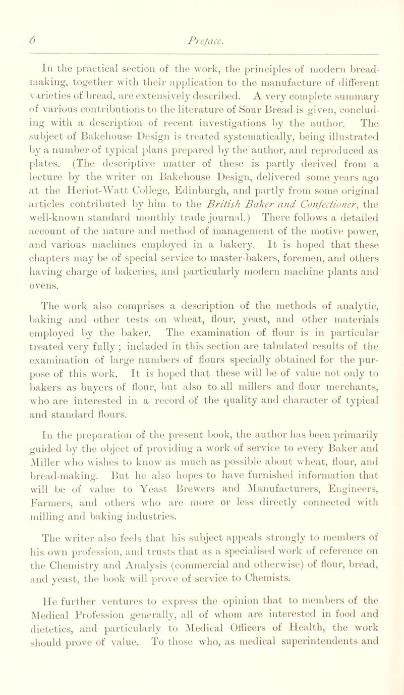 111 the iinietieal section of tlie work, tlie priiici]il(*s of iiiodern Ijreiicl- iiiiikiiig, togetlier witli tlu'ir iipiilicatioii to the niauufiicture fif ditrereait \ ari('ties of Ijread, are extensively descrilied. A very complete sunnnary of various contributions to tlie literature of Sour Bread is given, conclud¬ ing with a description of recent investigations by the author. Tlie suliject of Bakehouse l>esign is treated systematically, lieing illustrated by a number of typical plans prepared liy the author, and reproduced as plates. (The descriptive matter of these is jiartly derived from a lecture by the writer on Bakehouse 1 )esign, delivered .some years ago at the 1 leriot-\Vatt College, Edinljurgh, and partly from some original artieles contributed by him to the British Baker and Confectioner, the well-known standard monthly trade journal.) There follows a detailed account of the nature and method of management of the motive power, and various machines employed in a bakery. It is hoped that these chapters may be of special service to master-bakers, foremen, and others having chai'ge of bakeries, and particularly modern machine plants and ovens. The work also comprises a de.scription of the methods of analytic, baking and other tests on wheat. Hour, yeast, and other materials em}iloyed by the baker. The examination of Hour is in particular treated veiy fully ; included in this section are tabulat(“(l n-sults of the examination of large numbers of Hours specially obtained for the pur- po.se of this work. It is hoped that these will l>e of value not only to bakers as buyers of Hour, but also to all millers and Hour merchants, who are interested in a lecord of the quality and character of typical and standard Hours. In th(> j)reparation of the present book, the author has betm primarily guiiled by the object of i)roviding a work of .servits* to every Baker and .Miller who wishes to know as much as pos.sil)h‘ about wheat. Hour, and bread-making. But he also hopes tt) hav(; furnished information that will b(‘ of valuta to Yeast Brewers and .Manufactuivrs, Engineers, Farmers, and othei's who are more' or h'ss directly connected with milling ami Itaking industries. Tin? writer also feels that his sulject appeals strongly to members of his own profession, and trusts that as a specialised woi-k of r(‘ferenee on the Clumiisti'y and Analysis (commercial and t)therw'i.st*) of Hour, brt'ad, and yeast, the book will pro\ (‘ of service to Clumiists. lie fui'llau' ventuiH's to I’Xpress the. opinion that to mmnbers of the .Medical Brofession genei-ally, all of whom are intert!.sted in food and dietetics, and particularly to .Medical UHlcers t)f Health, the work should prove of value. To those who, as medical smierinteiulents iind