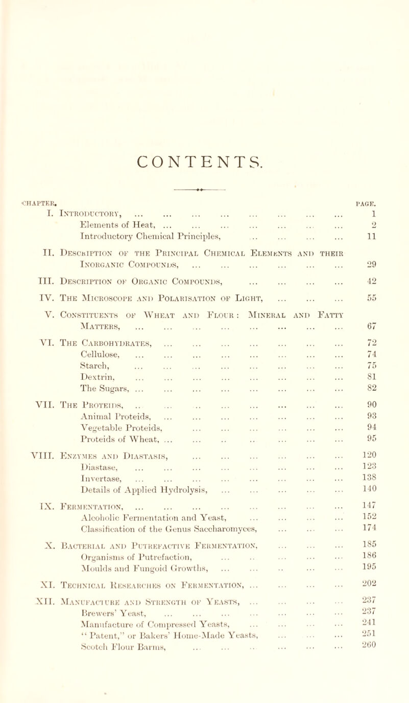 CONTENTS. I'HAl'TKK. T. In'troductokv, Elements of Heat, ... Introductory Chemical Principles, II. Desckiptiox of the PHi.NtTP.AE Chemic.al Ei.emknts .\NI) their IKORG.VXIC COMPOINDS, . III. Description of Org.vnic Compounds, . IV. The Microscope .\ni) Pol.vris.vtion of Light, . V. Constituents of Vhe.vt .\nd Flour : IMiner.ul and Fatty Matters, VI. The Carbohydrates, . . Cellulo.se, Starch, Dextrin, The Sug.ars, ... VII. 'I'he 1’roteids, .. ... .. ... . Animal Proteids, Vef^et.able Proteids, Proteids (jf Wheat, ... VIII. Enzymes and Diastasis, Diastase, Invertase, Details of Applied Hydrolysis, IX. Eermentaiton, . Alcoliolic Fermentation and Yeast, Classification of the Genus Saccharomyces, X. Pacteriai. and 1’utrefactivk Eer.mentation. ... . Organisms of Putrefaction, Moulds and Fungoid Growths, XI. 'I'echnical Uese.vrchks on Fer.mentation, ... XII. Manufac’iURE AM) Strength of A'e.ists, ... . I'rewers' Yeast, Manufacture of (.Viinpressed Yeasts, “ I’atent,’or Bakers' I lome-Made Yeasts, Scotch i'’lour Barms, PAGE. 1 2 11 29 42 67 72 74 75 81 82 90 93 94 9f. 120 123 138 140 147 152 174 185 186 195 202 237 237 241 251 260