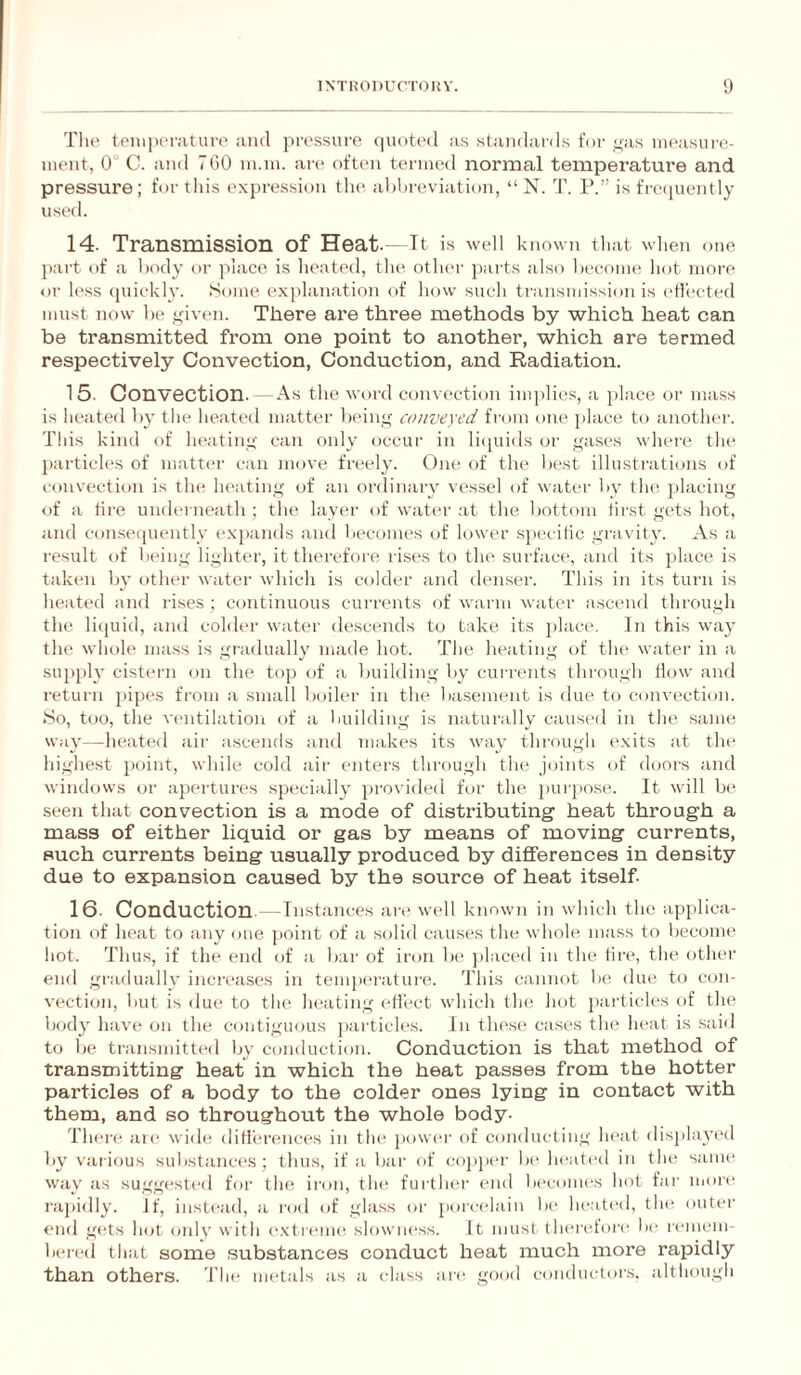 The tpni|)(>rature aiid pressure (pioti'd as standards for nas iiieasui'e- iiieiit, 0 C. and 7G0 in.iu. an* often termed normal temperature and pressure; for this expression tlu' al)hreviation, “ N. T. P.” is frecpiently used. 14. Transmission of Heat.- It is well known that wlien one part of a body or place is lieated, the other ])arts also l)eeonH! hot more or less (juickly. Some exidanation of how such transmission is ejected must now be ,>;iven. There are three methods by which heat can be transmitted from one point to another, which are termed respectively Convection, Conduction, and Radiation. 15. Convection. As the word convection implicrs, a place or mass is heated l)y the heated matter Ixdne; conveyed from one place to another. This kind of heating' can only occur in li(|uids or ^ases where the j)articles of matter can move freely. One of tlie b(‘st illustrathms of convection is the heating of an ordinary vessel of water by the placing of a tire underneath ; the layer of water at the bottom first gets hot, and conseipiently expands and becomes of lower sj»ecitic grav ity. As a result of being lighter, it therefore rises to the surface, and its place is taken by other water which is colder and denser. This in its turn is heated and rises ; continuous currents of warm water ascend through the li(juid, and colder water descends to take its })lace. In this way the whole mass is gradually made hot. The heating of the water in a sui)ph cistern on the top of a building by currents through How and return jiipes from a small boiler in the basement is due to convection. .So, too, the ventilation of a building is naturally caused in the .sanu! way—heated air ascends and makes its way through exits at the highest point, while cold air enters through the joints of doors and wimhjws or apertures specially provided for the purpose. It will be seen that convection is a mode of distributing heat through a mass of either liquid or gas by means of moving currents, such currents being usually produced by differences in density due to expansion caused by the source of heat itself 16- Conduction. — Instances are well known in which the applica¬ tion of heat to any one point of a solid causes the whole mass to become hot. Thus, if the end of a bar of iron Ix' jilaced in the tire, the other end gradually increases in tempei'atui-e. This cannot b(! due to con¬ vection, but is due to the heating etiect which the hot particles of the body have on the contiguous j)articles. In these cases the heat is sai<l to be transmitted Ijy conduction. Conduction is that method of transmitting heat in which the heat passes from the hotter particles of a body to the colder ones lying in contact with them, and so throughout the whole body- Theiv aie with; differences in the jiower of conducting heat displayed by various substances; tlius, if a Ijar of coj>|)ei- be heated in thti same wav as sugm-sted for the ii'on, tlu^ further end becomes hot far more rapidly, if, instead, a rod of glass or porcelain b(‘ he.ati'd, the outer end gets hot only with (‘.xticmu^ slowness. It must theretore lx* r(“mem- bered that some .substances conduct heat much more rapidly than others. The nu'tals as a class are gixxl conductors, although