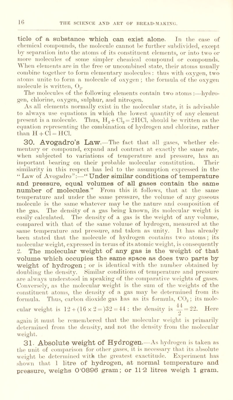 IC TIIK SCIKNCK AM) ART OK HRKAU-MAKIXO. tide of a substance which can exist alone. In the case of chemical coinpounds, the molecule Ctaiinot !)(> further sulKlivided, excejit by separation into the atoms of its constituent ehunent.s, oi' into two or more molecules of some simpler chemical compouml or compounds. When elements are in the free or uncombined state, their atoms usually cond)ine togetlicr to form elementaiy molecules: thus with oxygen, two atoms unite to form a molecule of oxygen; the formula of the oxygen molecule is written, (b. The molecules of the following elements contain two atoms:—hydro¬ gen, chlorine, oxygen, sulphur, and nitrogen. As all elements noianally exist in the molecular state, it is advisable to always use eipiations in which the lowe.st (juantity of any element present is a molecule. Thu.s, If,CU = 21101, should be written as the eciuation reju’esenting the combination of hydrogen and chlorine, rather than H +Cl = 1101. ‘ 30. Avogadro’s Law.—The fact that all gases, whether ele¬ mentary or compound, e.xpand and contract at exactly the same rate, when subjected to variations of temperature and jiressure, has an important bearing on their probable molecular constitution. Their similarity in this respect has led to the assumption expressed in the “ Law of Avogadro”:—“ Under similar conditions of temperature and pressure, equal volumes of all gases contain the same number of molecules.” From this it follows, that at the same temperature and undei’ the same pressure, the volume of any ga.seous molecule is the same whatever may be the nature and composition of the ga.s. The density of a gas being known, its molecular weight is easily calculated. The density of a gas is the weight of any volume, compared with that of the same volume of hydrogen, measured at the same temjierature and pressure, and taken as unity. It has already been stated that the molecule of hydrogen contains two atoms; its molecular weight, e.xpri'ssed in terms of its atomic weight, is conserjuently 2. The molecular weight of any gas is the weight of that volume which occupies the same space as does two parts by weight of hydrogen ; or is identical with the number obtained by doubling the density. Similar conditions of t(*mperature and })ressun‘ are always understood in speakijig of the comparative' weights of gases. Conver.se'ly, as the molecular we'ight is the sum of tlu' weights of the constituent atoms, the density of a gas may be determined from its formula. 'I'hu.s, carljon dioxide gas has as its formula, CO.,; its mole- cidai' weight is 12-t-(1G x 2 = )32 = 4-1 : tlu' density is 1^ = 22. Here again it )MUSt In' I'e'membered that the nueh'cular weight is primarily determined fi'om the density, and not the density from the molecular weight. 31. Absolute weight of Hydrogen.- As 1 lydrogt'ii is taken as the unit of comparison for othei' gasi's, it is lu'cessary that its ab.solute weight 1h! (h'termined with the gr('atest exactitude. ExiH'riment has shown that 1 litre of hydrogen, at normal temperature and pressure, weighs 0’0896 gram; or 11'2 litres weigh 1 gram.